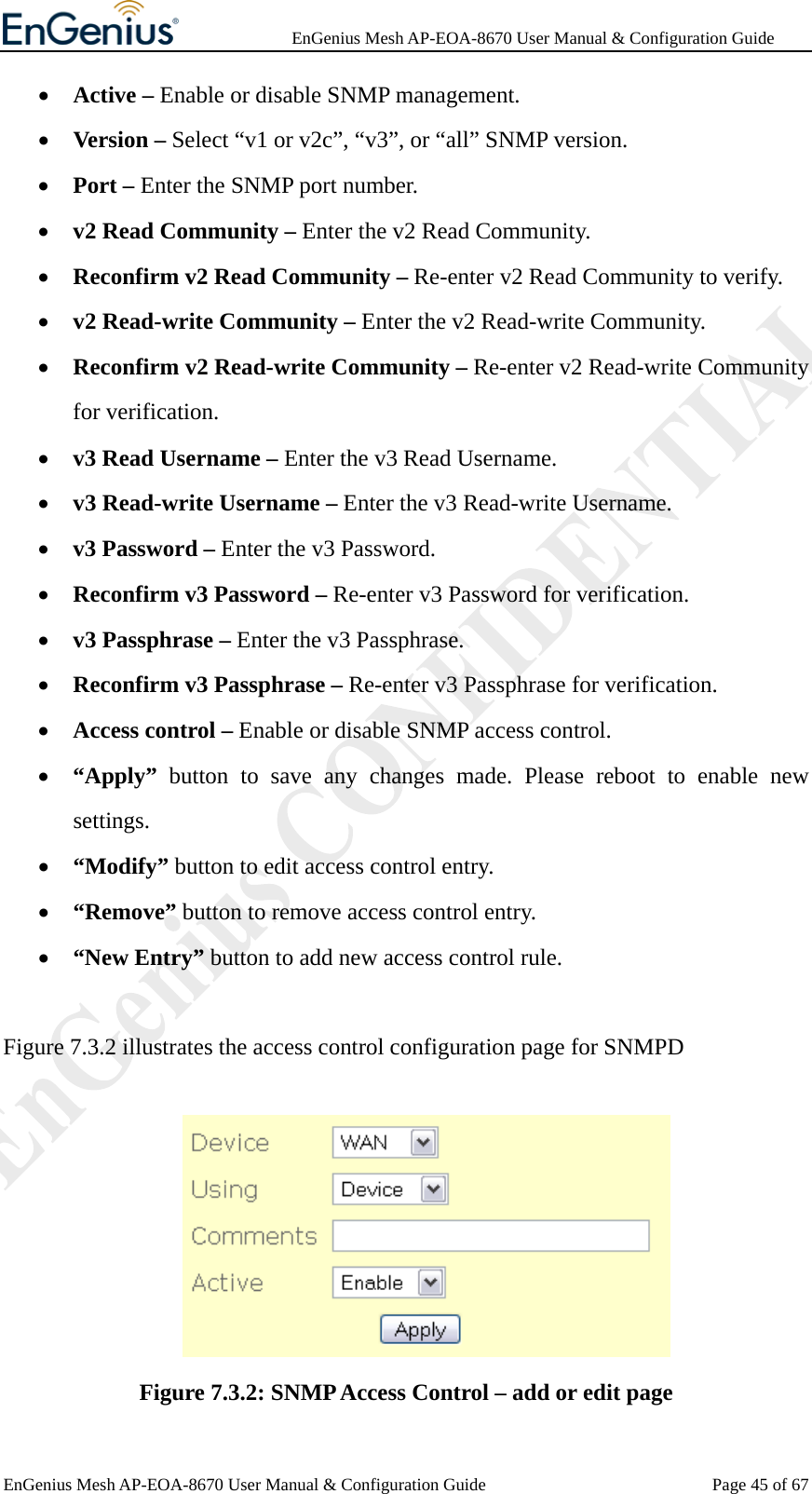              EnGenius Mesh AP-EOA-8670 User Manual &amp; Configuration Guide EnGenius Mesh AP-EOA-8670 User Manual &amp; Configuration Guide  Page 45 of 67• Active – Enable or disable SNMP management. • Version – Select “v1 or v2c”, “v3”, or “all” SNMP version. • Port – Enter the SNMP port number. • v2 Read Community – Enter the v2 Read Community. • Reconfirm v2 Read Community – Re-enter v2 Read Community to verify. • v2 Read-write Community – Enter the v2 Read-write Community. • Reconfirm v2 Read-write Community – Re-enter v2 Read-write Community for verification. • v3 Read Username – Enter the v3 Read Username. • v3 Read-write Username – Enter the v3 Read-write Username. • v3 Password – Enter the v3 Password. • Reconfirm v3 Password – Re-enter v3 Password for verification. • v3 Passphrase – Enter the v3 Passphrase. • Reconfirm v3 Passphrase – Re-enter v3 Passphrase for verification. • Access control – Enable or disable SNMP access control. • “Apply” button to save any changes made. Please reboot to enable new settings. • “Modify” button to edit access control entry. • “Remove” button to remove access control entry. • “New Entry” button to add new access control rule.  Figure 7.3.2 illustrates the access control configuration page for SNMPD   Figure 7.3.2: SNMP Access Control – add or edit page 