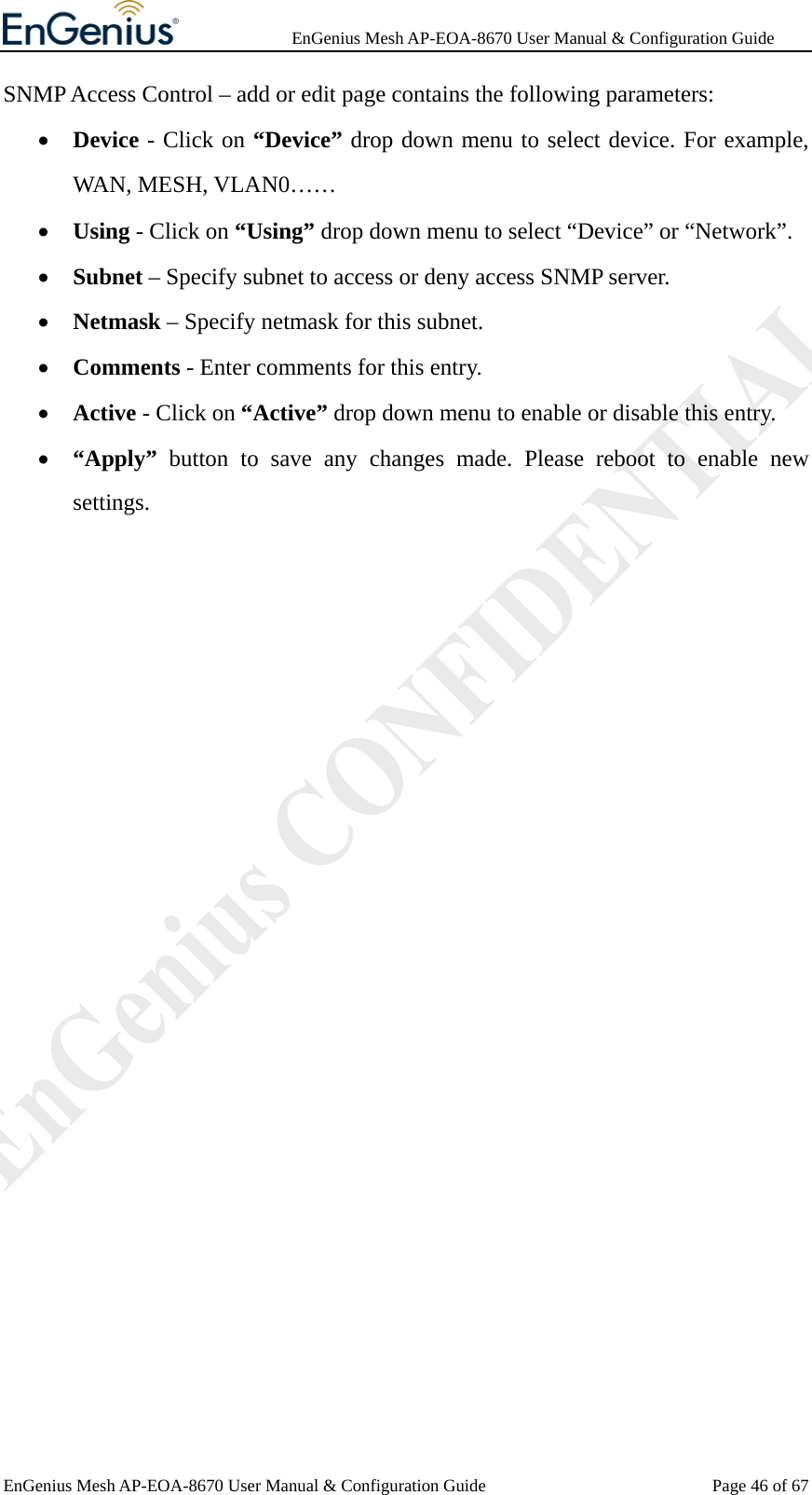              EnGenius Mesh AP-EOA-8670 User Manual &amp; Configuration Guide EnGenius Mesh AP-EOA-8670 User Manual &amp; Configuration Guide  Page 46 of 67SNMP Access Control – add or edit page contains the following parameters: • Device - Click on “Device” drop down menu to select device. For example, WAN, MESH, VLAN0…… • Using - Click on “Using” drop down menu to select “Device” or “Network”. • Subnet – Specify subnet to access or deny access SNMP server. • Netmask – Specify netmask for this subnet. • Comments - Enter comments for this entry. • Active - Click on “Active” drop down menu to enable or disable this entry. • “Apply” button to save any changes made. Please reboot to enable new settings.  