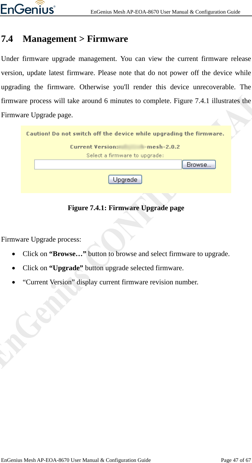              EnGenius Mesh AP-EOA-8670 User Manual &amp; Configuration Guide EnGenius Mesh AP-EOA-8670 User Manual &amp; Configuration Guide  Page 47 of 677.4 Management &gt; Firmware Under firmware upgrade management. You can view the current firmware release version, update latest firmware. Please note that do not power off the device while upgrading the firmware. Otherwise you&apos;ll render this device unrecoverable. The firmware process will take around 6 minutes to complete. Figure 7.4.1 illustrates the Firmware Upgrade page.  Figure 7.4.1: Firmware Upgrade page  Firmware Upgrade process: • Click on “Browse…” button to browse and select firmware to upgrade. • Click on “Upgrade” button upgrade selected firmware. • “Current Version” display current firmware revision number.  