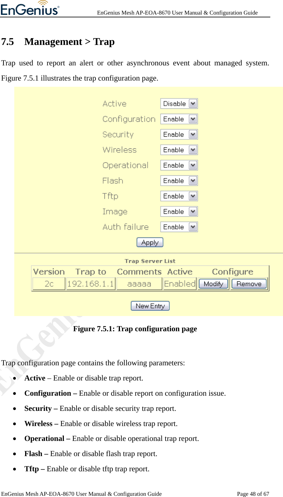              EnGenius Mesh AP-EOA-8670 User Manual &amp; Configuration Guide EnGenius Mesh AP-EOA-8670 User Manual &amp; Configuration Guide  Page 48 of 677.5 Management &gt; Trap Trap used to report an alert or other asynchronous event about managed system. Figure 7.5.1 illustrates the trap configuration page.  Figure 7.5.1: Trap configuration page  Trap configuration page contains the following parameters: • Active – Enable or disable trap report. • Configuration – Enable or disable report on configuration issue. • Security – Enable or disable security trap report. • Wireless – Enable or disable wireless trap report. • Operational – Enable or disable operational trap report. • Flash – Enable or disable flash trap report. • Tftp – Enable or disable tftp trap report. 