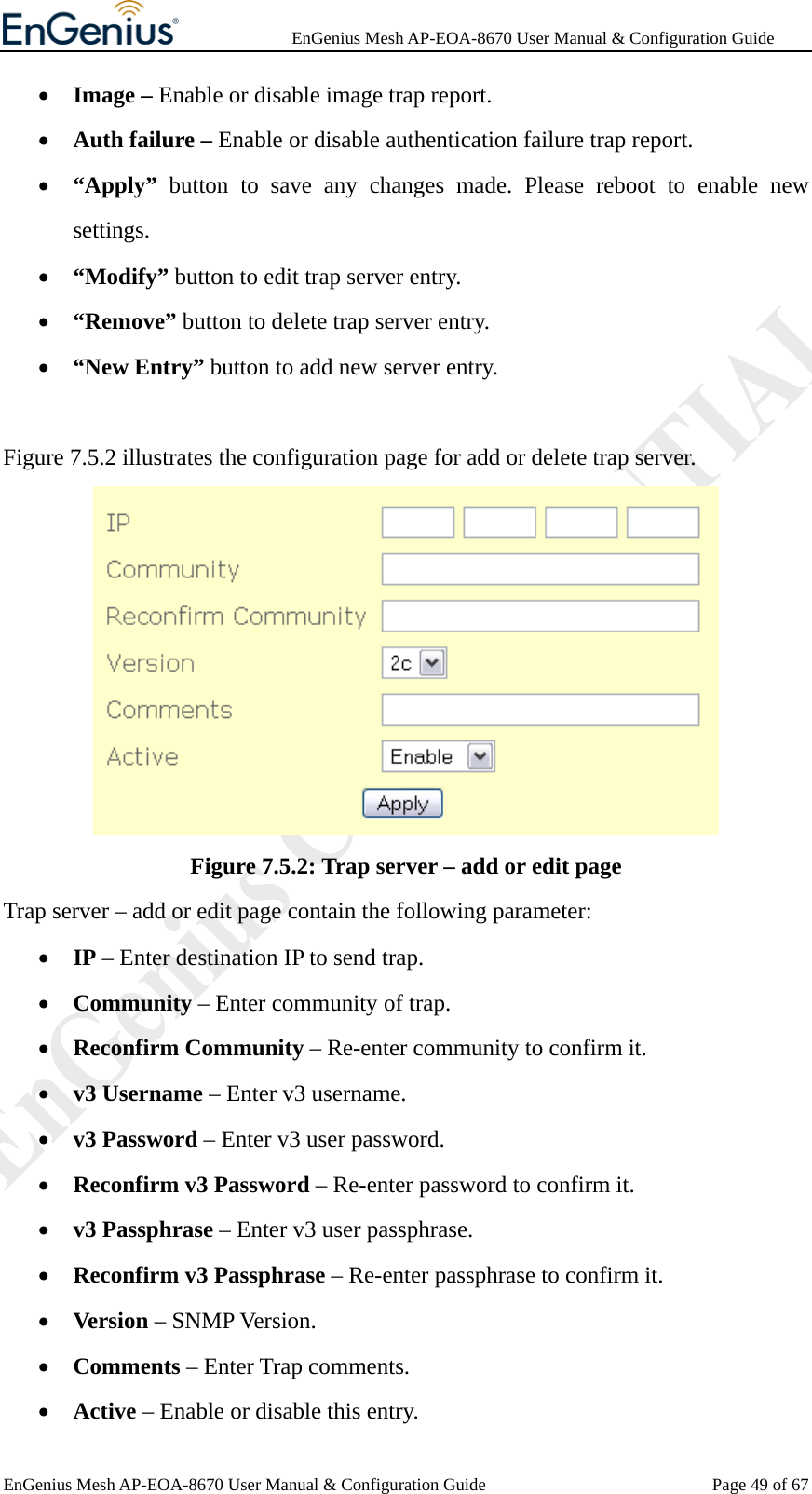              EnGenius Mesh AP-EOA-8670 User Manual &amp; Configuration Guide EnGenius Mesh AP-EOA-8670 User Manual &amp; Configuration Guide  Page 49 of 67• Image – Enable or disable image trap report. • Auth failure – Enable or disable authentication failure trap report. • “Apply” button to save any changes made. Please reboot to enable new settings. • “Modify” button to edit trap server entry. • “Remove” button to delete trap server entry. • “New Entry” button to add new server entry.  Figure 7.5.2 illustrates the configuration page for add or delete trap server.  Figure 7.5.2: Trap server – add or edit page Trap server – add or edit page contain the following parameter: • IP – Enter destination IP to send trap. • Community – Enter community of trap. • Reconfirm Community – Re-enter community to confirm it. • v3 Username – Enter v3 username. • v3 Password – Enter v3 user password. • Reconfirm v3 Password – Re-enter password to confirm it. • v3 Passphrase – Enter v3 user passphrase. • Reconfirm v3 Passphrase – Re-enter passphrase to confirm it. • Version – SNMP Version. • Comments – Enter Trap comments. • Active – Enable or disable this entry. 