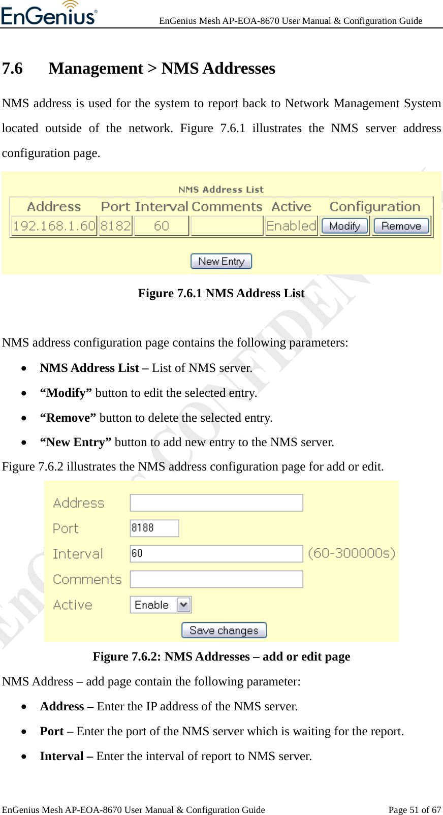              EnGenius Mesh AP-EOA-8670 User Manual &amp; Configuration Guide EnGenius Mesh AP-EOA-8670 User Manual &amp; Configuration Guide  Page 51 of 677.6  Management &gt; NMS Addresses NMS address is used for the system to report back to Network Management System located outside of the network. Figure 7.6.1 illustrates the NMS server address configuration page.  Figure 7.6.1 NMS Address List  NMS address configuration page contains the following parameters: • NMS Address List – List of NMS server. • “Modify” button to edit the selected entry. • “Remove” button to delete the selected entry. • “New Entry” button to add new entry to the NMS server. Figure 7.6.2 illustrates the NMS address configuration page for add or edit.  Figure 7.6.2: NMS Addresses – add or edit page NMS Address – add page contain the following parameter: • Address – Enter the IP address of the NMS server. • Port – Enter the port of the NMS server which is waiting for the report. • Interval – Enter the interval of report to NMS server. 