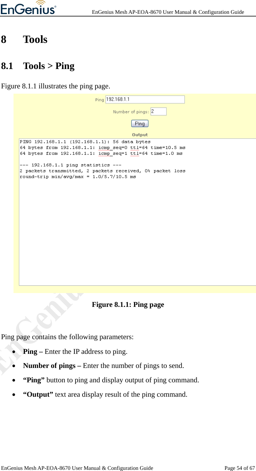              EnGenius Mesh AP-EOA-8670 User Manual &amp; Configuration Guide EnGenius Mesh AP-EOA-8670 User Manual &amp; Configuration Guide  Page 54 of 678 Tools 8.1 Tools &gt; Ping Figure 8.1.1 illustrates the ping page.  Figure 8.1.1: Ping page  Ping page contains the following parameters: • Ping – Enter the IP address to ping. • Number of pings – Enter the number of pings to send. • “Ping” button to ping and display output of ping command. • “Output” text area display result of the ping command.  