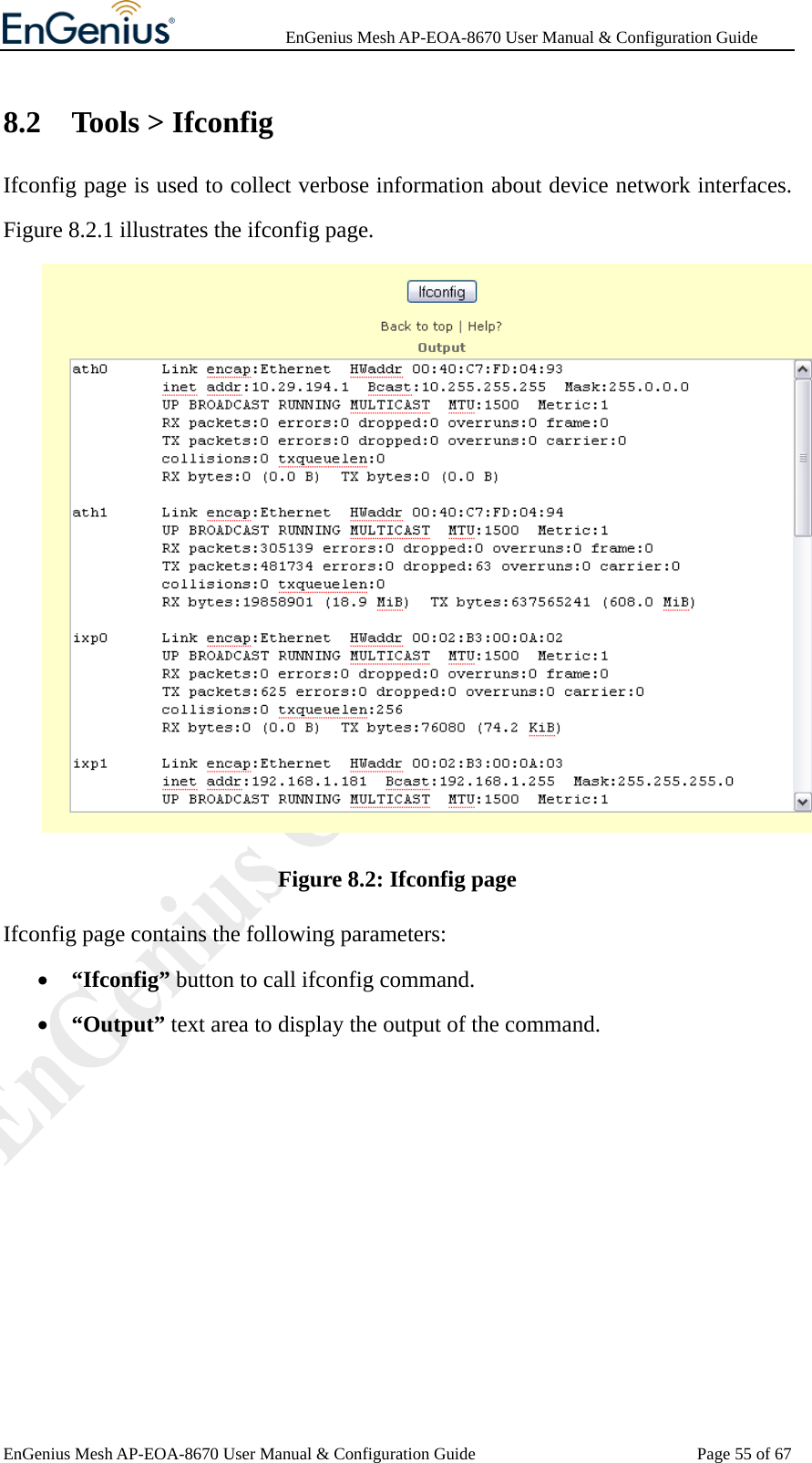              EnGenius Mesh AP-EOA-8670 User Manual &amp; Configuration Guide EnGenius Mesh AP-EOA-8670 User Manual &amp; Configuration Guide  Page 55 of 678.2 Tools &gt; Ifconfig Ifconfig page is used to collect verbose information about device network interfaces. Figure 8.2.1 illustrates the ifconfig page.  Figure 8.2: Ifconfig page Ifconfig page contains the following parameters: • “Ifconfig” button to call ifconfig command. • “Output” text area to display the output of the command.  