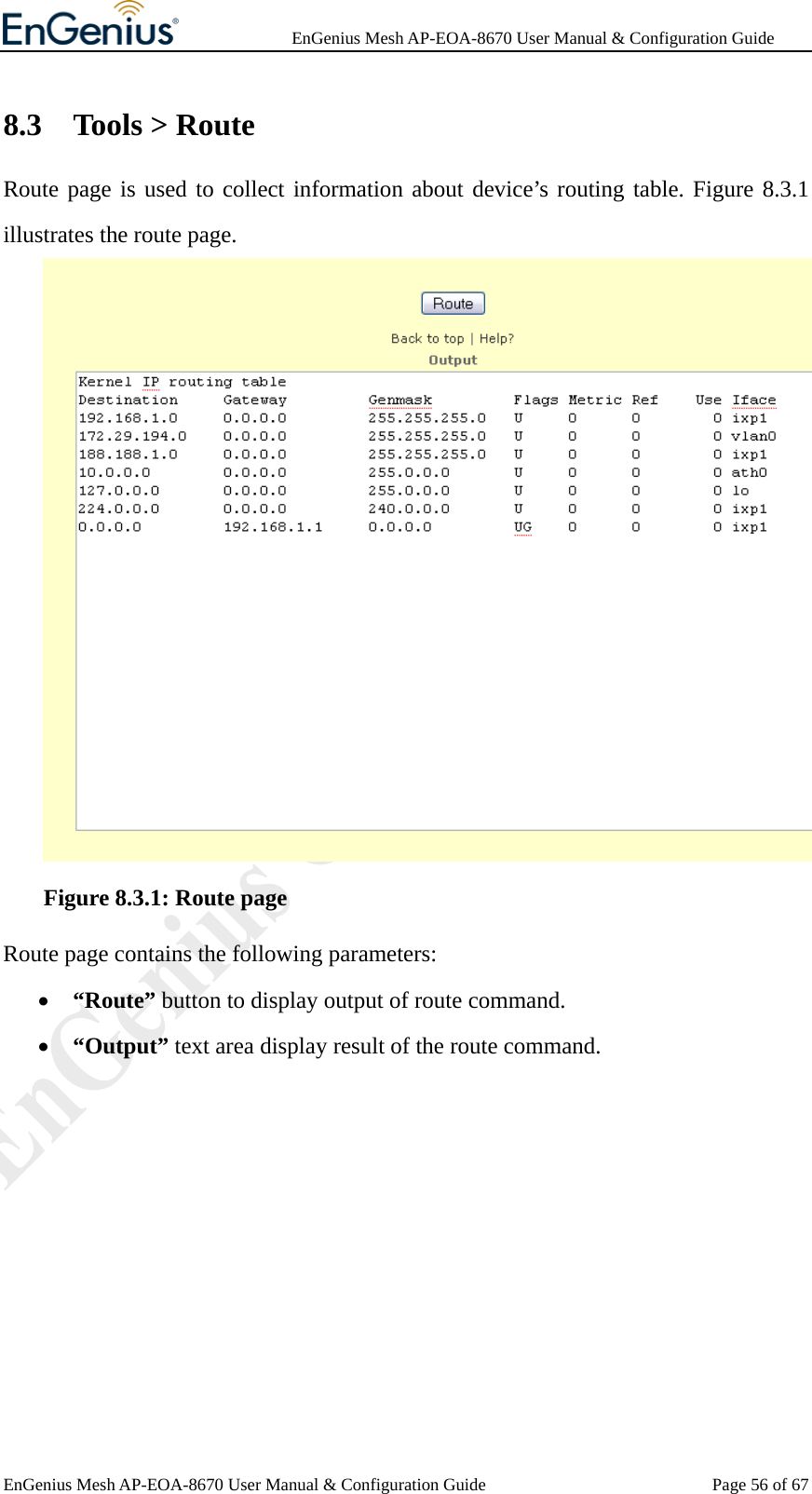              EnGenius Mesh AP-EOA-8670 User Manual &amp; Configuration Guide EnGenius Mesh AP-EOA-8670 User Manual &amp; Configuration Guide  Page 56 of 678.3 Tools &gt; Route Route page is used to collect information about device’s routing table. Figure 8.3.1 illustrates the route page.     Figure 8.3.1: Route page Route page contains the following parameters: • “Route” button to display output of route command. • “Output” text area display result of the route command.  