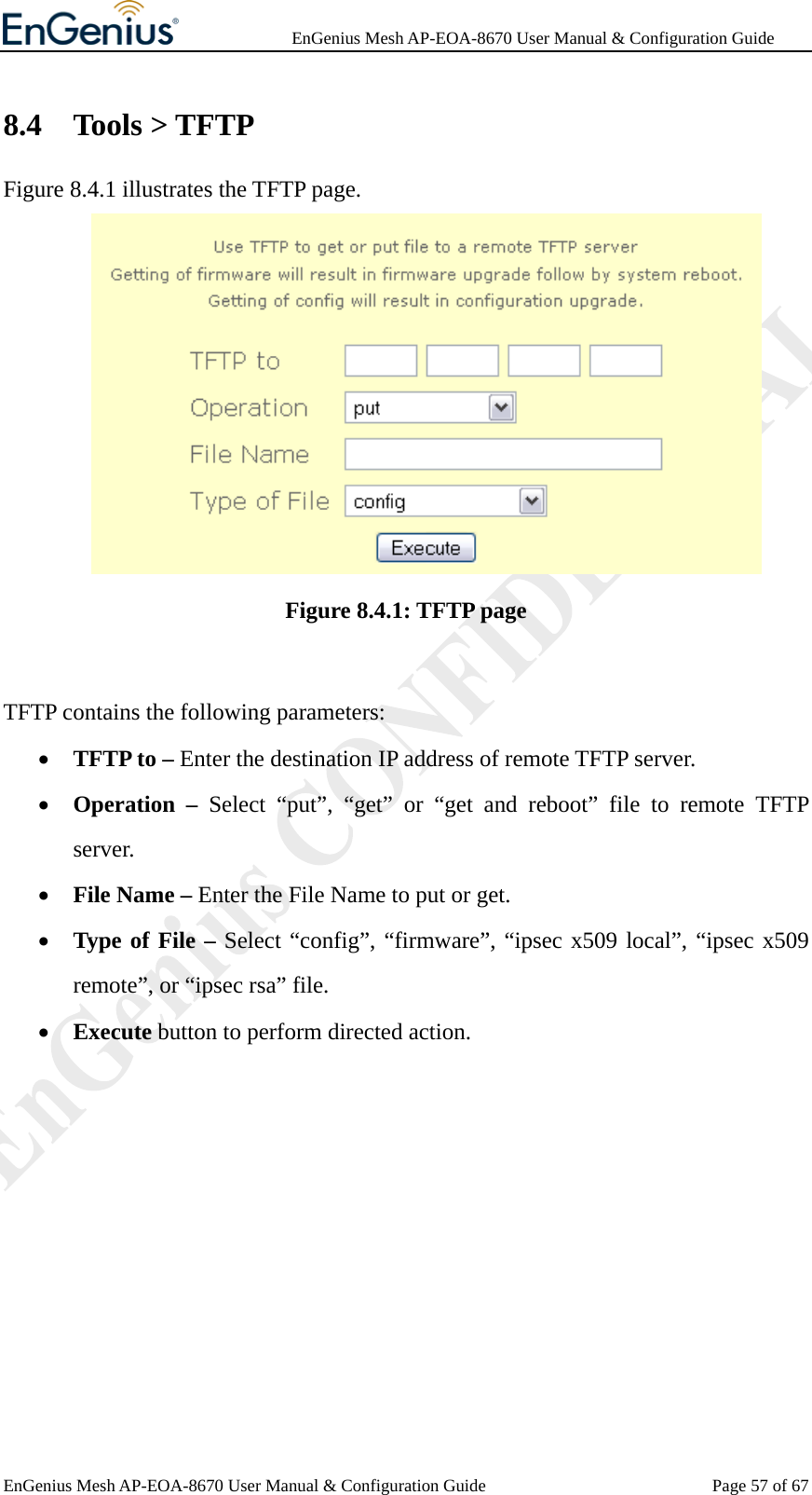              EnGenius Mesh AP-EOA-8670 User Manual &amp; Configuration Guide EnGenius Mesh AP-EOA-8670 User Manual &amp; Configuration Guide  Page 57 of 678.4 Tools &gt; TFTP Figure 8.4.1 illustrates the TFTP page.  Figure 8.4.1: TFTP page  TFTP contains the following parameters: • TFTP to – Enter the destination IP address of remote TFTP server. • Operation – Select “put”, “get” or “get and reboot” file to remote TFTP server. • File Name – Enter the File Name to put or get. • Type of File – Select “config”, “firmware”, “ipsec x509 local”, “ipsec x509 remote”, or “ipsec rsa” file. • Execute button to perform directed action.  