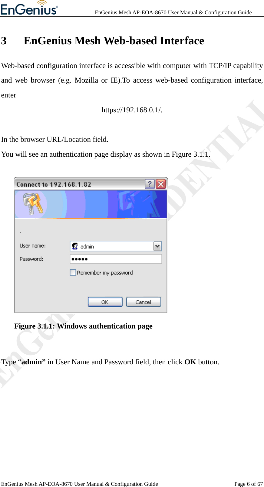              EnGenius Mesh AP-EOA-8670 User Manual &amp; Configuration Guide EnGenius Mesh AP-EOA-8670 User Manual &amp; Configuration Guide  Page 6 of 673 EnGenius Mesh Web-based Interface Web-based configuration interface is accessible with computer with TCP/IP capability and web browser (e.g. Mozilla or IE).To access web-based configuration interface, enter https://192.168.0.1/.  In the browser URL/Location field. You will see an authentication page display as shown in Figure 3.1.1.      Figure 3.1.1: Windows authentication page  Type “admin” in User Name and Password field, then click OK button. 