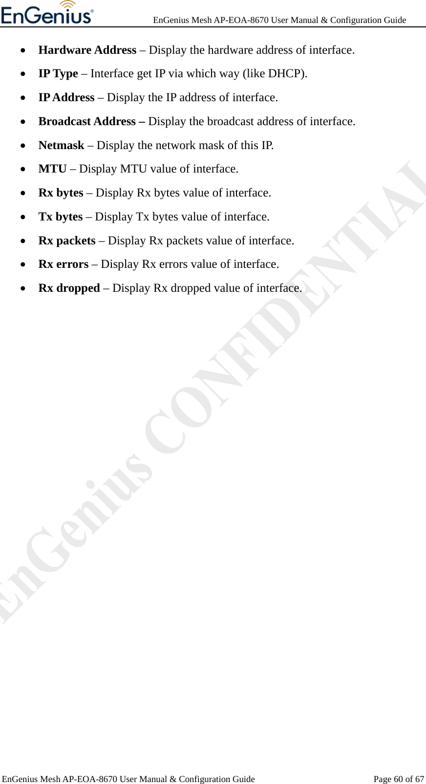              EnGenius Mesh AP-EOA-8670 User Manual &amp; Configuration Guide EnGenius Mesh AP-EOA-8670 User Manual &amp; Configuration Guide  Page 60 of 67• Hardware Address – Display the hardware address of interface. • IP Type – Interface get IP via which way (like DHCP). • IP Address – Display the IP address of interface. • Broadcast Address – Display the broadcast address of interface. • Netmask – Display the network mask of this IP. • MTU – Display MTU value of interface. • Rx bytes – Display Rx bytes value of interface. • Tx bytes – Display Tx bytes value of interface. • Rx packets – Display Rx packets value of interface. • Rx errors – Display Rx errors value of interface. • Rx dropped – Display Rx dropped value of interface.  