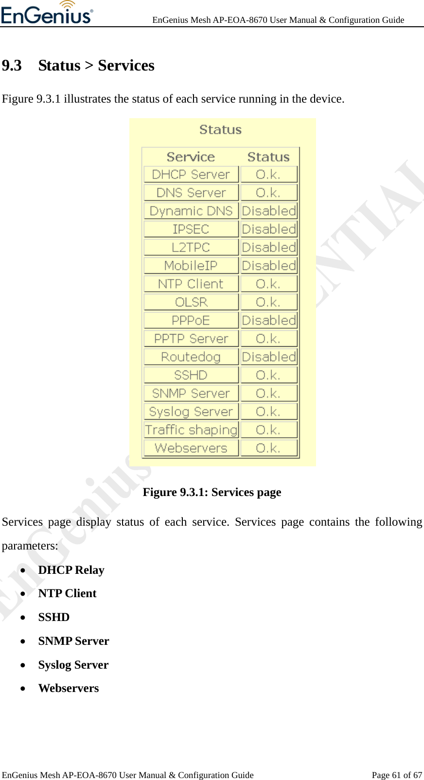              EnGenius Mesh AP-EOA-8670 User Manual &amp; Configuration Guide EnGenius Mesh AP-EOA-8670 User Manual &amp; Configuration Guide  Page 61 of 679.3 Status &gt; Services Figure 9.3.1 illustrates the status of each service running in the device.  Figure 9.3.1: Services page Services page display status of each service. Services page contains the following parameters: • DHCP Relay • NTP Client • SSHD • SNMP Server • Syslog Server • Webservers  