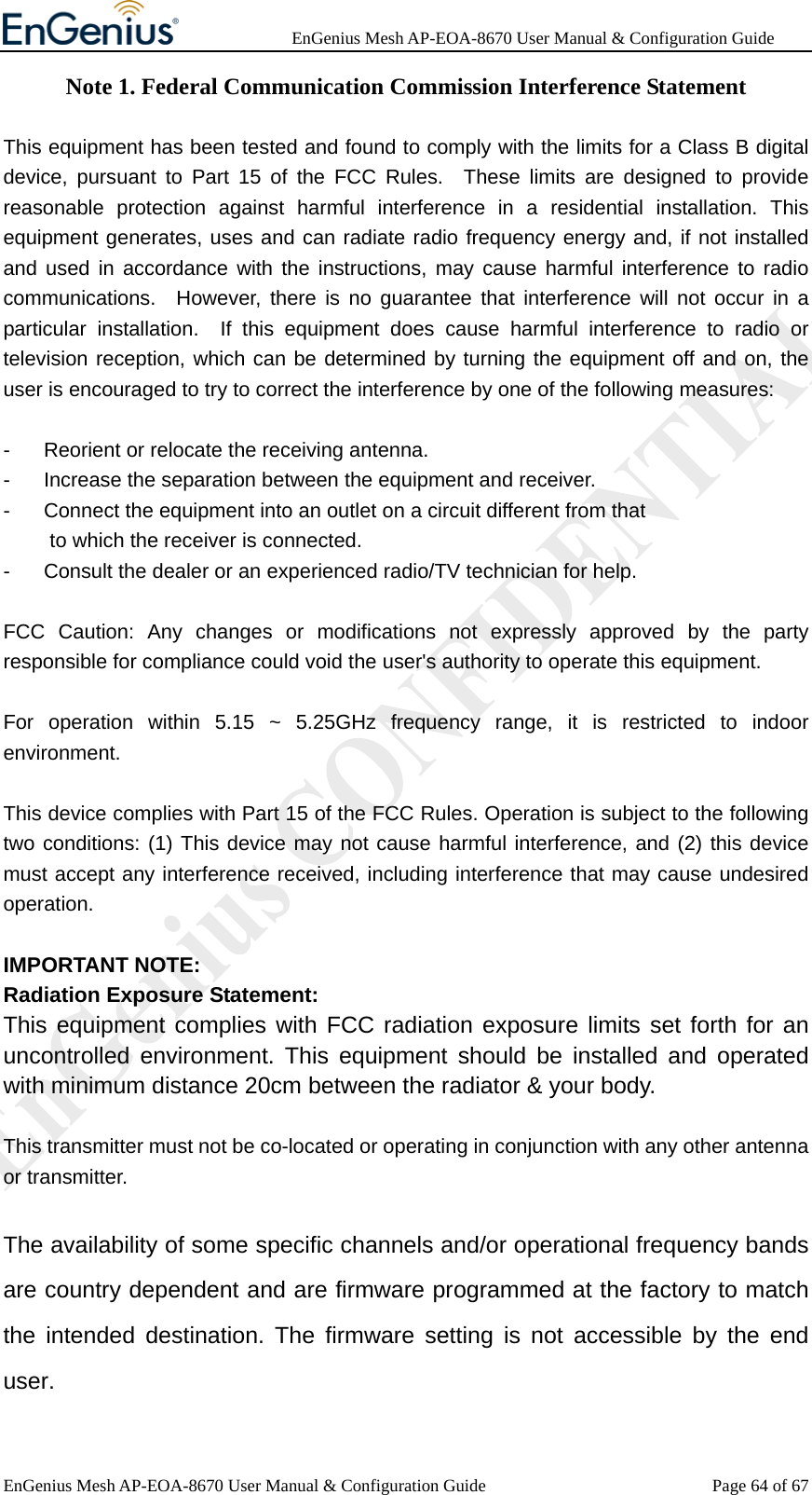              EnGenius Mesh AP-EOA-8670 User Manual &amp; Configuration Guide EnGenius Mesh AP-EOA-8670 User Manual &amp; Configuration Guide  Page 64 of 67Note 1. Federal Communication Commission Interference Statement  This equipment has been tested and found to comply with the limits for a Class B digital device, pursuant to Part 15 of the FCC Rules.  These limits are designed to provide reasonable protection against harmful interference in a residential installation. This equipment generates, uses and can radiate radio frequency energy and, if not installed and used in accordance with the instructions, may cause harmful interference to radio communications.  However, there is no guarantee that interference will not occur in a particular installation.  If this equipment does cause harmful interference to radio or television reception, which can be determined by turning the equipment off and on, the user is encouraged to try to correct the interference by one of the following measures:  -  Reorient or relocate the receiving antenna. -  Increase the separation between the equipment and receiver. -  Connect the equipment into an outlet on a circuit different from that to which the receiver is connected. -  Consult the dealer or an experienced radio/TV technician for help.  FCC Caution: Any changes or modifications not expressly approved by the party responsible for compliance could void the user&apos;s authority to operate this equipment.  For operation within 5.15 ~ 5.25GHz frequency range, it is restricted to indoor environment.  This device complies with Part 15 of the FCC Rules. Operation is subject to the following two conditions: (1) This device may not cause harmful interference, and (2) this device must accept any interference received, including interference that may cause undesired operation.  IMPORTANT NOTE: Radiation Exposure Statement: This equipment complies with FCC radiation exposure limits set forth for an uncontrolled environment. This equipment should be installed and operated with minimum distance 20cm between the radiator &amp; your body.  This transmitter must not be co-located or operating in conjunction with any other antenna or transmitter.  The availability of some specific channels and/or operational frequency bands are country dependent and are firmware programmed at the factory to match the intended destination. The firmware setting is not accessible by the end user. 