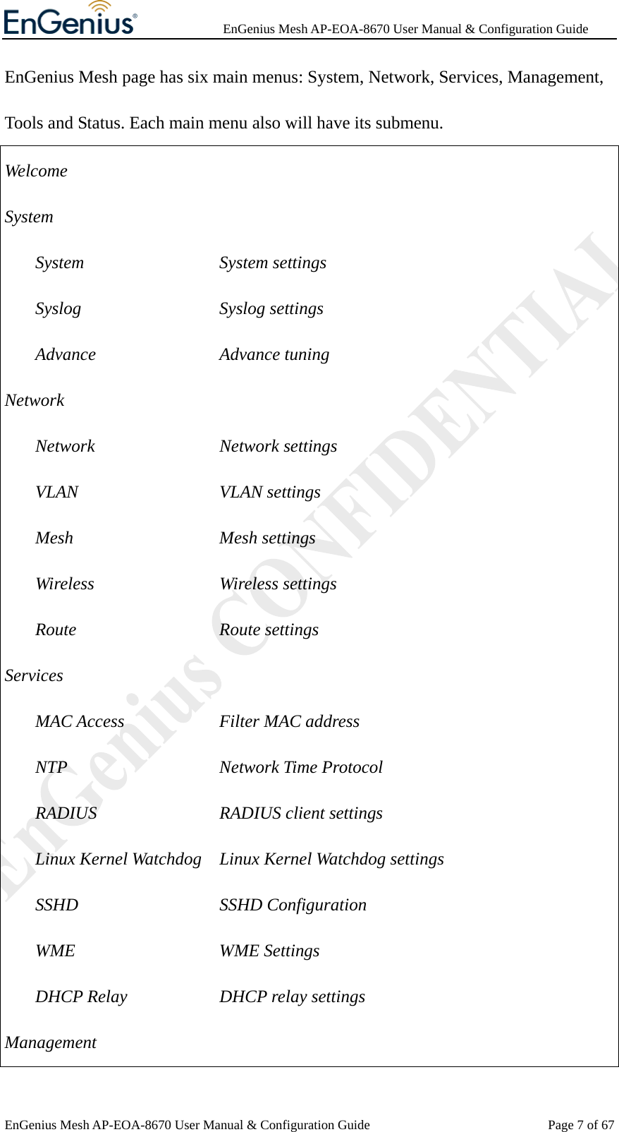              EnGenius Mesh AP-EOA-8670 User Manual &amp; Configuration Guide EnGenius Mesh AP-EOA-8670 User Manual &amp; Configuration Guide  Page 7 of 67EnGenius Mesh page has six main menus: System, Network, Services, Management, Tools and Status. Each main menu also will have its submenu.   Welcome System System      System settings Syslog      Syslog settings Advance     Advance tuning Network Network     Network settings VLAN      VLAN settings Mesh      Mesh settings Wireless     Wireless settings Route      Route settings Services MAC Access    Filter MAC address NTP     Network Time Protocol RADIUS     RADIUS client settings Linux Kernel Watchdog    Linux Kernel Watchdog settings SSHD      SSHD Configuration WME     WME Settings DHCP Relay   DHCP relay settings Management 