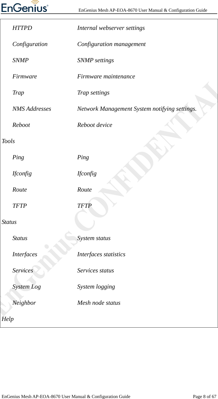              EnGenius Mesh AP-EOA-8670 User Manual &amp; Configuration Guide EnGenius Mesh AP-EOA-8670 User Manual &amp; Configuration Guide  Page 8 of 67HTTPD      Internal webserver settings Configuration    Configuration management SNMP      SNMP settings Firmware     Firmware maintenance Trap      Trap settings NMS Addresses   Network Management System notifying settings. Reboot      Reboot device  Tools Ping       Ping Ifconfig     Ifconfig Route      Route TFTP      TFTP Status Status       System status Interfaces     Interfaces statistics Services     Services status System Log     System logging Neighbor    Mesh node status Help  