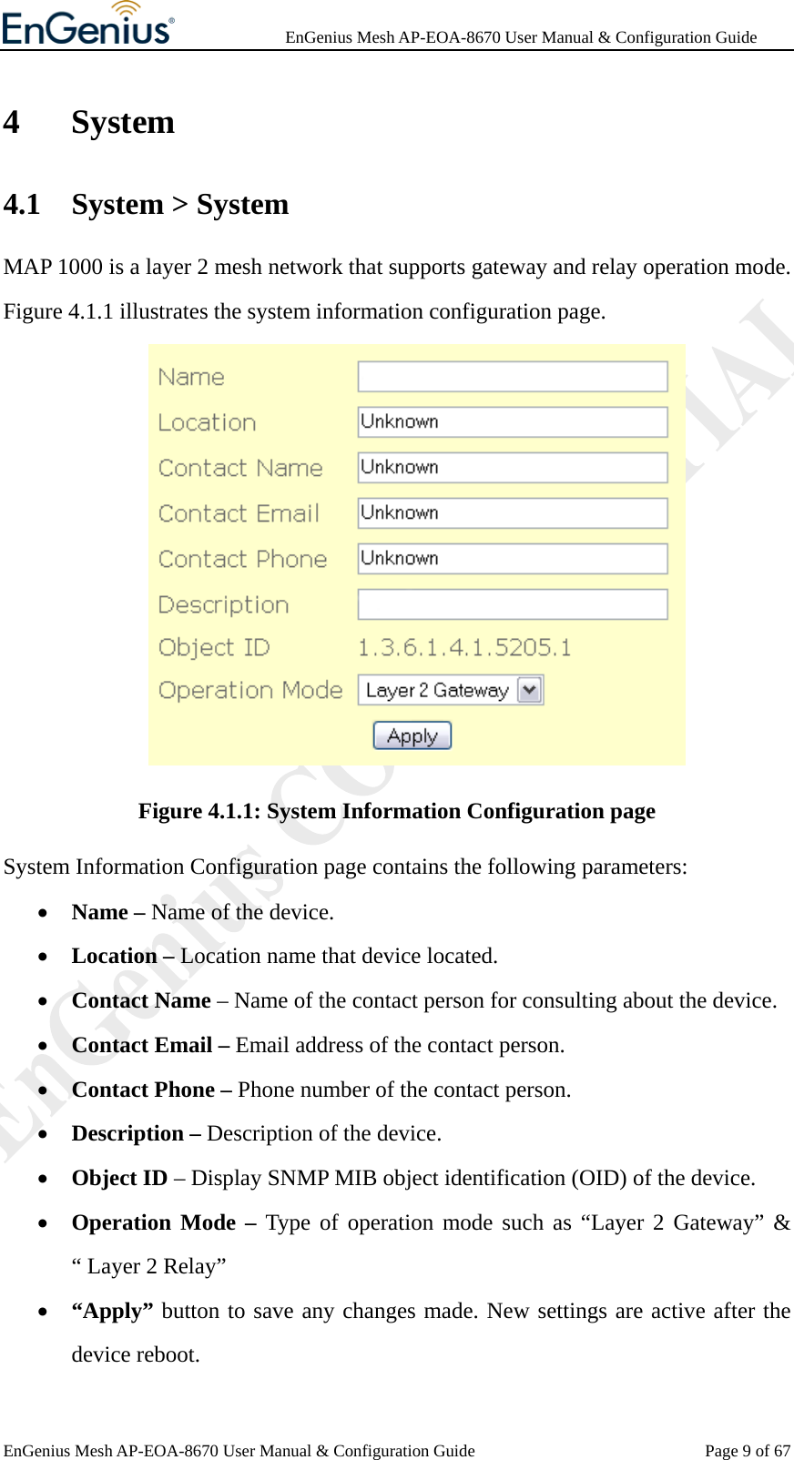              EnGenius Mesh AP-EOA-8670 User Manual &amp; Configuration Guide EnGenius Mesh AP-EOA-8670 User Manual &amp; Configuration Guide  Page 9 of 674 System 4.1 System &gt; System   MAP 1000 is a layer 2 mesh network that supports gateway and relay operation mode. Figure 4.1.1 illustrates the system information configuration page.  Figure 4.1.1: System Information Configuration page System Information Configuration page contains the following parameters: • Name – Name of the device. • Location – Location name that device located. • Contact Name – Name of the contact person for consulting about the device. • Contact Email – Email address of the contact person. • Contact Phone – Phone number of the contact person. • Description – Description of the device. • Object ID – Display SNMP MIB object identification (OID) of the device. • Operation Mode – Type of operation mode such as “Layer 2 Gateway” &amp; “ Layer 2 Relay”   • “Apply” button to save any changes made. New settings are active after the device reboot. 