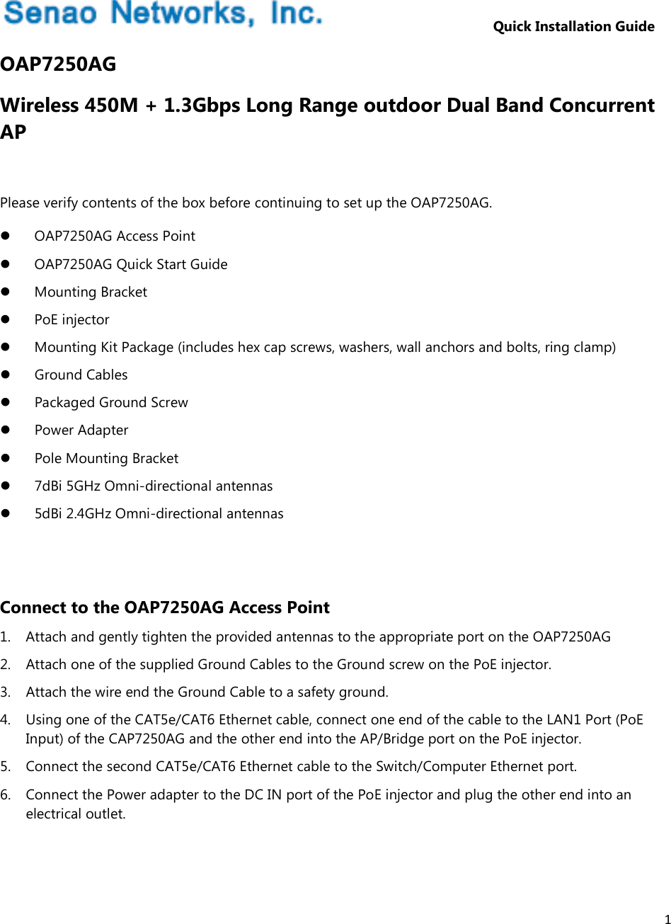 1                          Quick Installation Guide OAP7250AG Wireless 450M + 1.3Gbps Long Range outdoor Dual Band Concurrent AP  Please verify contents of the box before continuing to set up the OAP7250AG.  OAP7250AG Access Point  OAP7250AG Quick Start Guide  Mounting Bracket  PoE injector  Mounting Kit Package (includes hex cap screws, washers, wall anchors and bolts, ring clamp)  Ground Cables  Packaged Ground Screw  Power Adapter  Pole Mounting Bracket  7dBi 5GHz Omni-directional antennas  5dBi 2.4GHz Omni-directional antennas   Connect to the OAP7250AG Access Point 1. Attach and gently tighten the provided antennas to the appropriate port on the OAP7250AG 2. Attach one of the supplied Ground Cables to the Ground screw on the PoE injector. 3. Attach the wire end the Ground Cable to a safety ground. 4. Using one of the CAT5e/CAT6 Ethernet cable, connect one end of the cable to the LAN1 Port (PoE Input) of the CAP7250AG and the other end into the AP/Bridge port on the PoE injector. 5. Connect the second CAT5e/CAT6 Ethernet cable to the Switch/Computer Ethernet port. 6. Connect the Power adapter to the DC IN port of the PoE injector and plug the other end into an electrical outlet.  