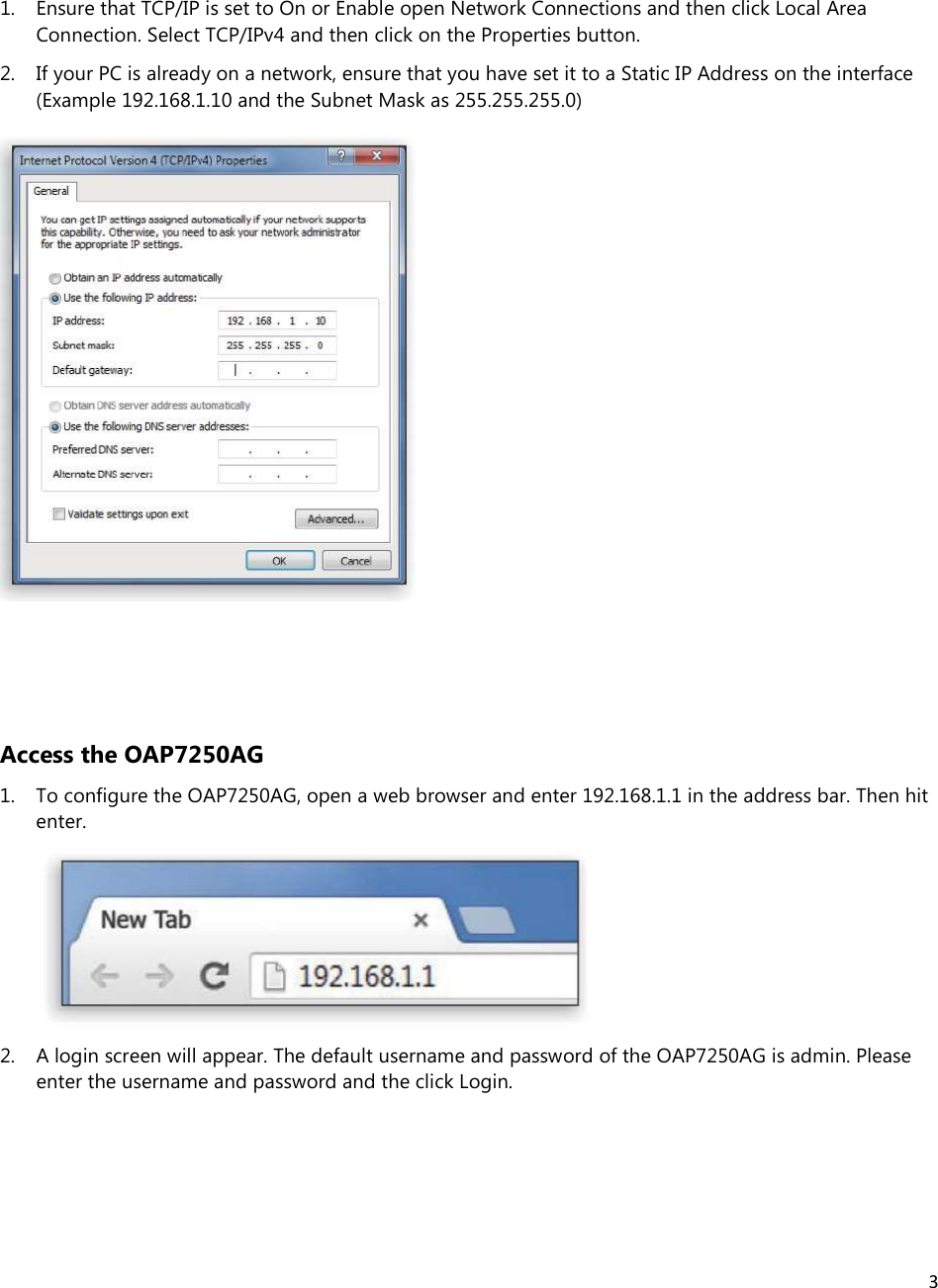 3  1. Ensure that TCP/IP is set to On or Enable open Network Connections and then click Local Area Connection. Select TCP/IPv4 and then click on the Properties button. 2. If your PC is already on a network, ensure that you have set it to a Static IP Address on the interface (Example 192.168.1.10 and the Subnet Mask as 255.255.255.0)    Access the OAP7250AG 1. To configure the OAP7250AG, open a web browser and enter 192.168.1.1 in the address bar. Then hit enter.  2. A login screen will appear. The default username and password of the OAP7250AG is admin. Please enter the username and password and the click Login.    