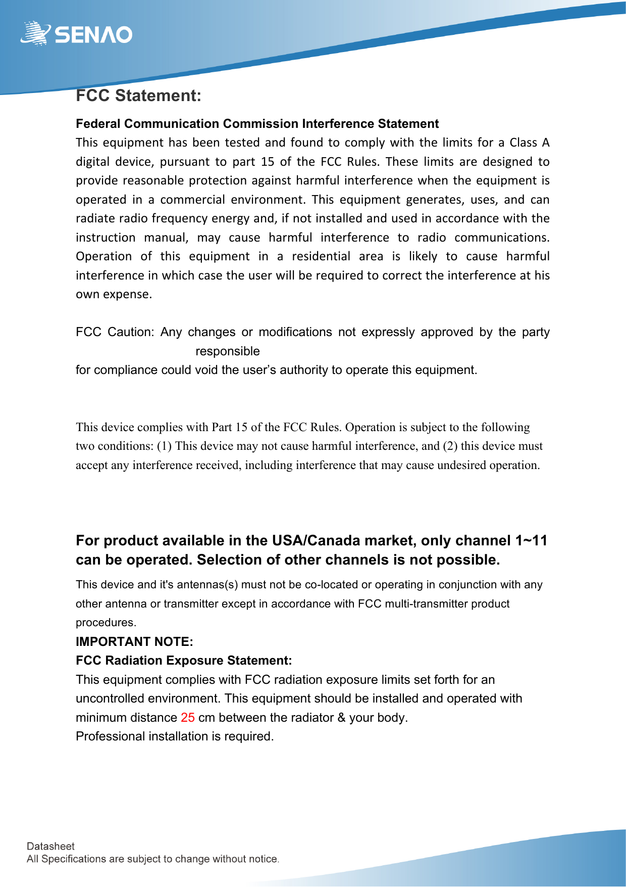  FCC Statement: Federal Communication Commission Interference Statement  This% equipment% has% been% tested% and% found% to% comply% with% the% limits% for% a% Class% A%digital% device,% pursuant% to% part% 15% of% the% FCC% Rules.% These% limits% are% designed% to%provide%reasonable% protection%against% harmful%interference% when%the% equipment%is%operated% in% a% commercial% environment.% This% equipment% generates,% uses,% and% can%radiate%radio%frequency%energy%and,%if%not%installed%and%used%in%accordance%with%the%instruction% manual,% may% cause% harmful% interference% to% radio% communications.%Operation% of% this% equipment% in% a% residential% area% is% likely% to% cause% harmful%interference%in%which%case%the%user%will%be%required%to%correct%the%interference%at%his%own%expense.  FCC  Caution:  Any  changes  or  modifications  not  expressly  approved  by  the  party responsible   for compliance could void the user’s authority to operate this equipment.   This device complies with Part 15 of the FCC Rules. Operation is subject to the following two conditions: (1) This device may not cause harmful interference, and (2) this device must accept any interference received, including interference that may cause undesired operation.   For product available in the USA/Canada market, only channel 1~11 can be operated. Selection of other channels is not possible. This device and it&apos;s antennas(s) must not be co-located or operating in conjunction with any other antenna or transmitter except in accordance with FCC multi-transmitter product procedures. IMPORTANT NOTE: FCC Radiation Exposure Statement: This equipment complies with FCC radiation exposure limits set forth for an uncontrolled environment. This equipment should be installed and operated with minimum distance 25 cm between the radiator &amp; your body.   Professional installation is required.   