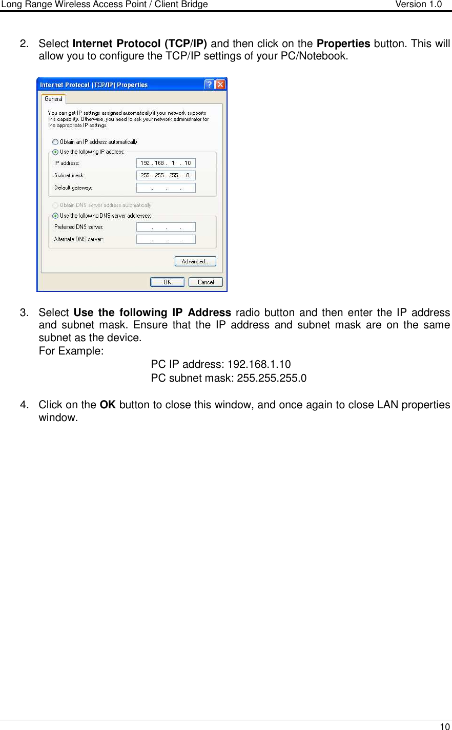 Long Range Wireless Access Point / Client Bridge                                   Version 1.0    10  2.  Select Internet Protocol (TCP/IP) and then click on the Properties button. This will allow you to configure the TCP/IP settings of your PC/Notebook.                   3.  Select Use  the following IP  Address radio button and then enter the IP address and  subnet mask.  Ensure  that the  IP  address and subnet mask are  on the  same subnet as the device.  For Example:            PC IP address: 192.168.1.10       PC subnet mask: 255.255.255.0  4.  Click on the OK button to close this window, and once again to close LAN properties window.                      