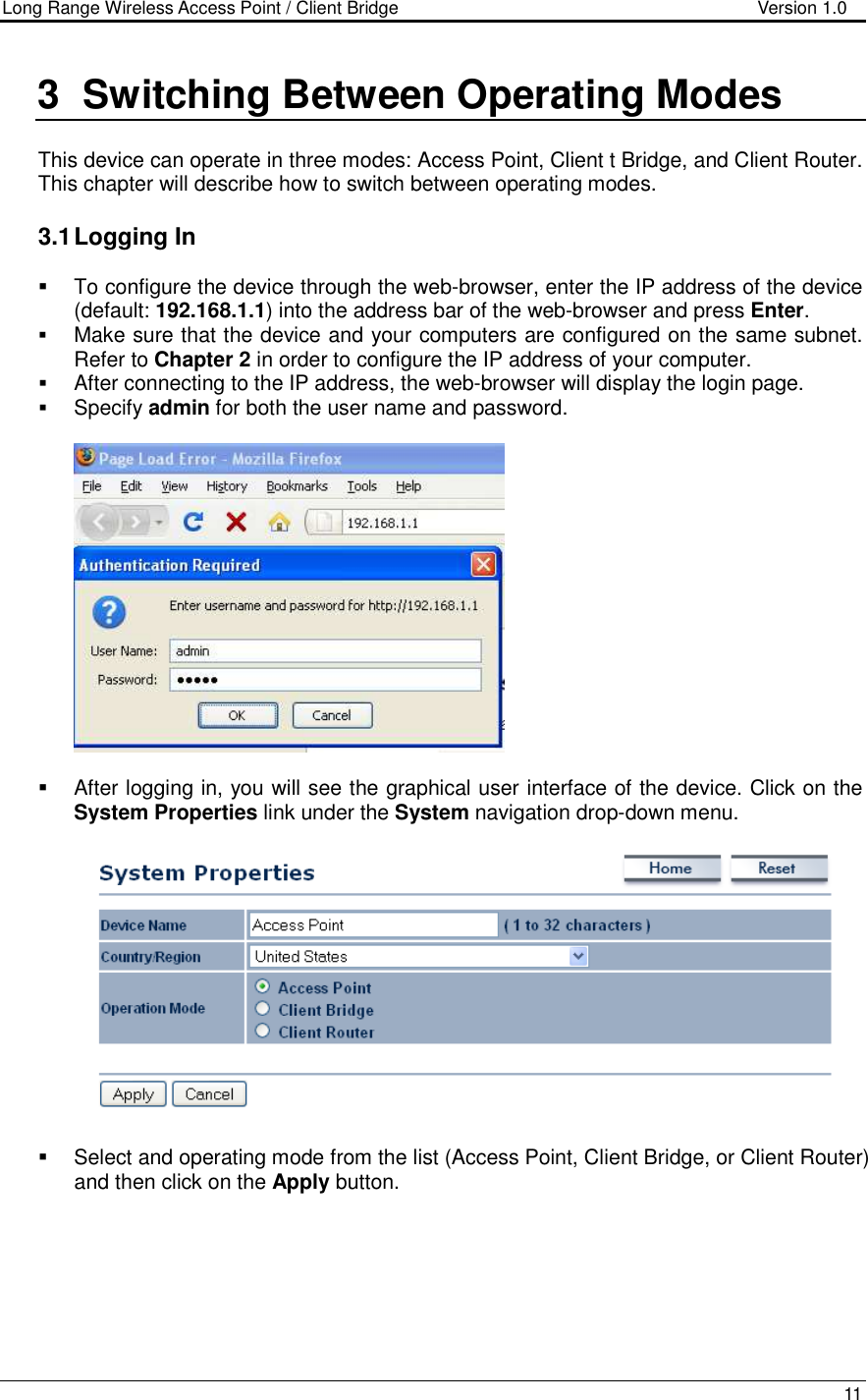 Long Range Wireless Access Point / Client Bridge                                   Version 1.0    11  3  Switching Between Operating Modes  This device can operate in three modes: Access Point, Client t Bridge, and Client Router. This chapter will describe how to switch between operating modes.    3.1 Logging In   To configure the device through the web-browser, enter the IP address of the device (default: 192.168.1.1) into the address bar of the web-browser and press Enter.   Make sure that the device and your computers are configured on the same subnet. Refer to Chapter 2 in order to configure the IP address of your computer.  After connecting to the IP address, the web-browser will display the login page.  Specify admin for both the user name and password.       After logging in, you will see the graphical user interface of the device. Click on the System Properties link under the System navigation drop-down menu.       Select and operating mode from the list (Access Point, Client Bridge, or Client Router) and then click on the Apply button.        