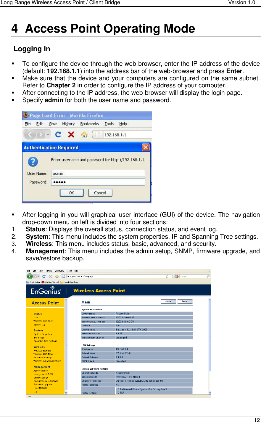 Long Range Wireless Access Point / Client Bridge                                   Version 1.0    12  4  Access Point Operating Mode     Logging In   To configure the device through the web-browser, enter the IP address of the device (default: 192.168.1.1) into the address bar of the web-browser and press Enter.   Make sure that the device and your computers are configured on the same subnet. Refer to Chapter 2 in order to configure the IP address of your computer.  After connecting to the IP address, the web-browser will display the login page.  Specify admin for both the user name and password.       After logging in you will graphical user interface (GUI) of the device. The navigation drop-down menu on left is divided into four sections: 1.  Status: Displays the overall status, connection status, and event log.  2.  System: This menu includes the system properties, IP and Spanning Tree settings.   3.  Wireless: This menu includes status, basic, advanced, and security. 4.  Management: This menu includes the admin setup, SNMP, firmware upgrade, and save/restore backup.       