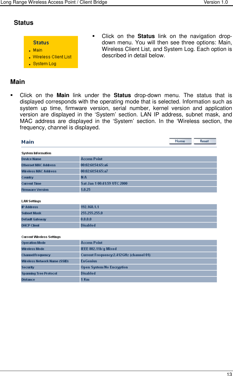 Long Range Wireless Access Point / Client Bridge                                   Version 1.0    13      Status   Click  on  the  Status  link  on  the  navigation  drop-down menu. You will then see three options: Main, Wireless Client List, and System Log. Each option is described in detail below.       Main   Click  on  the  Main  link  under  the  Status  drop-down  menu.  The  status  that  is displayed corresponds with the operating mode that is selected. Information such as system  up  time,  firmware  version,  serial  number,  kernel  version  and  application version  are  displayed  in the  ‘System’  section.  LAN  IP  address,  subnet mask,  and MAC  address  are  displayed  in  the  ‘System’  section.  In  the  ‘Wireless  section,  the frequency, channel is displayed.             