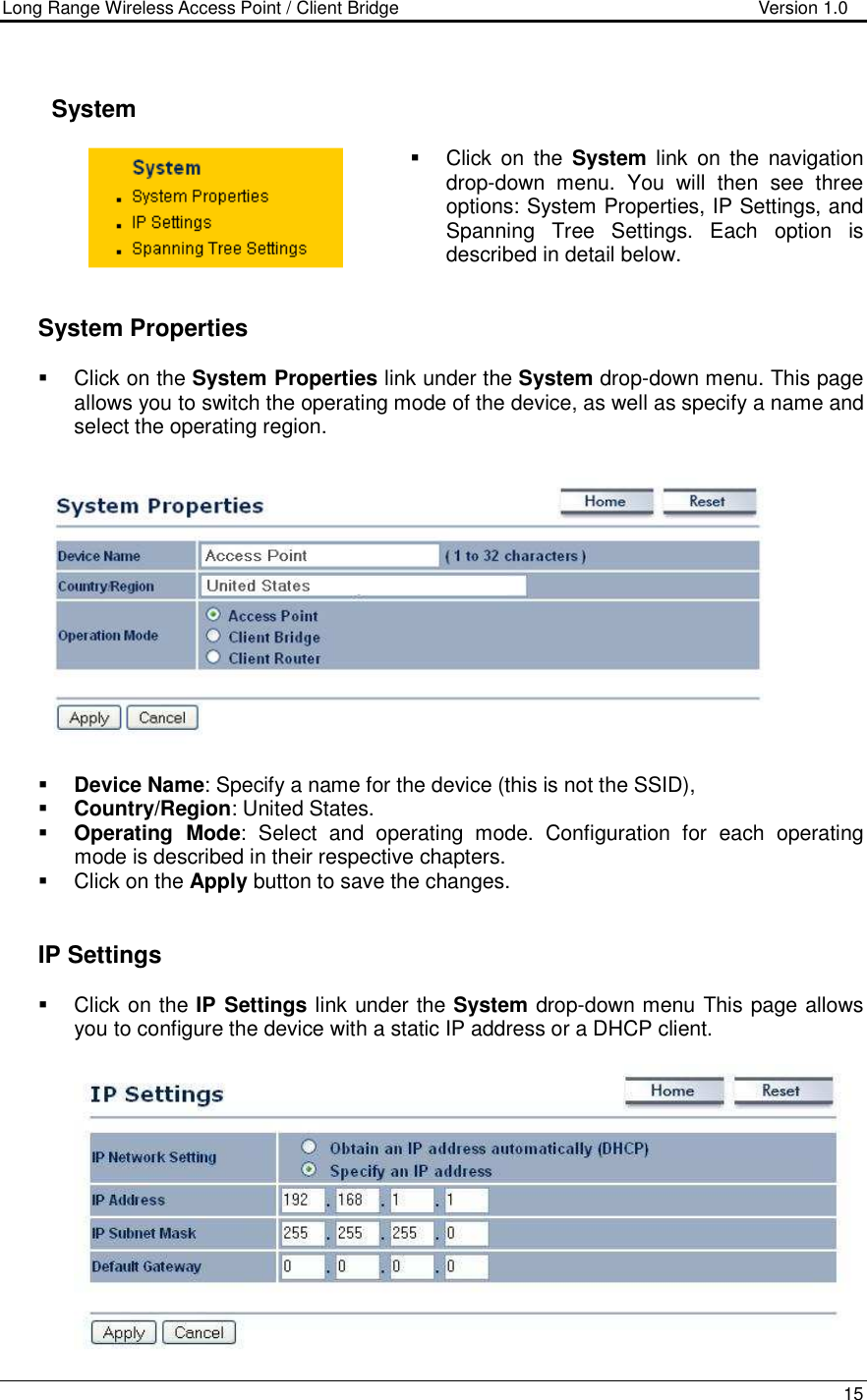 Long Range Wireless Access Point / Client Bridge                                   Version 1.0    15        System    Click  on  the  System  link  on  the  navigation drop-down  menu.  You  will  then  see  three options: System Properties, IP Settings, and Spanning  Tree  Settings.  Each  option  is described in detail below.      System Properties    Click on the System Properties link under the System drop-down menu. This page allows you to switch the operating mode of the device, as well as specify a name and select the operating region.      Device Name: Specify a name for the device (this is not the SSID),  Country/Region: United States.  Operating  Mode:  Select  and  operating  mode.  Configuration  for  each  operating mode is described in their respective chapters.    Click on the Apply button to save the changes.      IP Settings   Click on the IP Settings link under the System drop-down menu This page allows you to configure the device with a static IP address or a DHCP client.     