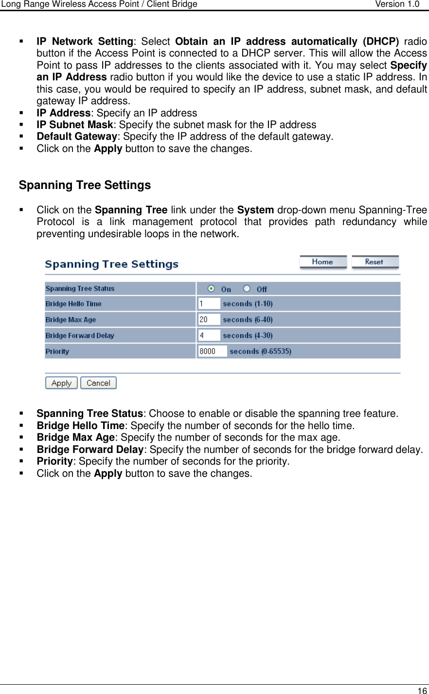 Long Range Wireless Access Point / Client Bridge                                   Version 1.0    16   IP  Network  Setting:  Select  Obtain  an  IP  address  automatically  (DHCP)  radio button if the Access Point is connected to a DHCP server. This will allow the Access Point to pass IP addresses to the clients associated with it. You may select Specify an IP Address radio button if you would like the device to use a static IP address. In this case, you would be required to specify an IP address, subnet mask, and default gateway IP address.  IP Address: Specify an IP address  IP Subnet Mask: Specify the subnet mask for the IP address  Default Gateway: Specify the IP address of the default gateway.   Click on the Apply button to save the changes.      Spanning Tree Settings   Click on the Spanning Tree link under the System drop-down menu Spanning-Tree Protocol  is  a  link  management  protocol  that  provides  path  redundancy  while preventing undesirable loops in the network.     Spanning Tree Status: Choose to enable or disable the spanning tree feature.    Bridge Hello Time: Specify the number of seconds for the hello time.   Bridge Max Age: Specify the number of seconds for the max age.   Bridge Forward Delay: Specify the number of seconds for the bridge forward delay.   Priority: Specify the number of seconds for the priority.    Click on the Apply button to save the changes.     