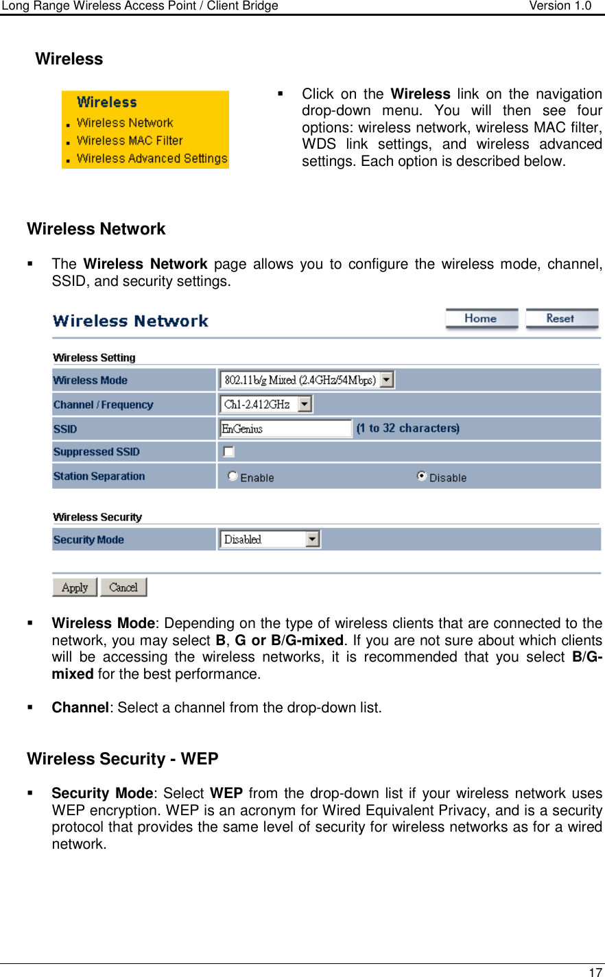 Long Range Wireless Access Point / Client Bridge                                   Version 1.0    17      Wireless   Click  on  the  Wireless  link  on  the  navigation drop-down  menu.  You  will  then  see  four options: wireless network, wireless MAC filter, WDS  link  settings,  and  wireless  advanced settings. Each option is described below.       Wireless Network   The Wireless  Network  page  allows  you  to  configure  the  wireless mode,  channel, SSID, and security settings.      Wireless Mode: Depending on the type of wireless clients that are connected to the network, you may select B, G or B/G-mixed. If you are not sure about which clients will  be  accessing  the  wireless  networks,  it  is  recommended  that  you  select  B/G-mixed for the best performance.     Channel: Select a channel from the drop-down list.      Wireless Security - WEP  Security Mode: Select WEP from the drop-down list if your wireless network uses WEP encryption. WEP is an acronym for Wired Equivalent Privacy, and is a security protocol that provides the same level of security for wireless networks as for a wired network.    