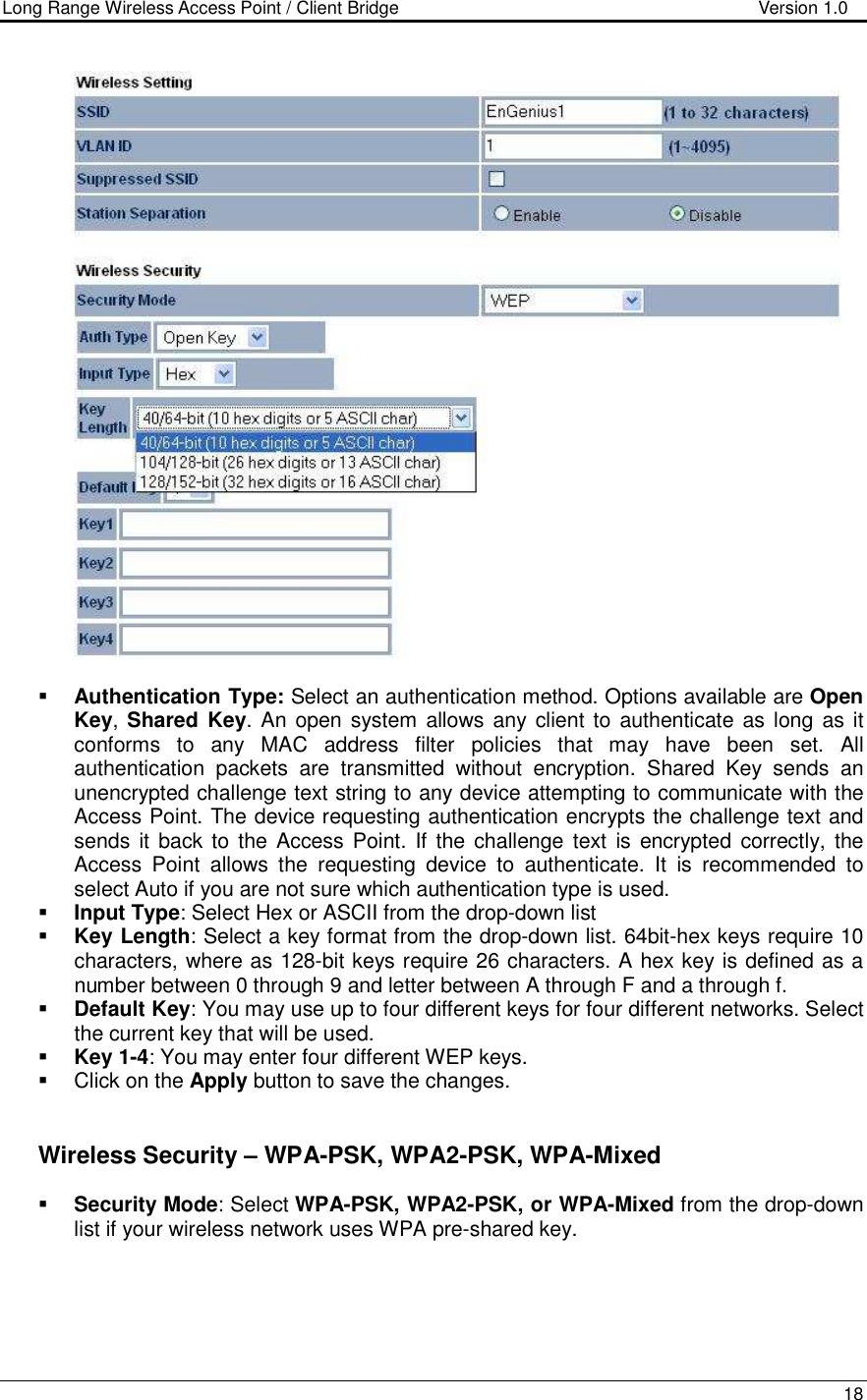 Long Range Wireless Access Point / Client Bridge                                   Version 1.0    18     Authentication Type: Select an authentication method. Options available are Open Key, Shared Key. An open system  allows any client to  authenticate as long  as it conforms  to  any  MAC  address  filter  policies  that  may  have  been  set.  All authentication  packets  are  transmitted  without  encryption.  Shared  Key  sends  an unencrypted challenge text string to any device attempting to communicate with the Access Point. The device requesting authentication encrypts the challenge text and sends it back to the Access Point. If the challenge  text  is encrypted  correctly, the Access  Point  allows  the  requesting  device  to  authenticate.  It  is  recommended  to select Auto if you are not sure which authentication type is used.   Input Type: Select Hex or ASCII from the drop-down list  Key Length: Select a key format from the drop-down list. 64bit-hex keys require 10 characters, where as 128-bit keys require 26 characters. A hex key is defined as a number between 0 through 9 and letter between A through F and a through f.  Default Key: You may use up to four different keys for four different networks. Select the current key that will be used.   Key 1-4: You may enter four different WEP keys.    Click on the Apply button to save the changes.        Wireless Security – WPA-PSK, WPA2-PSK, WPA-Mixed  Security Mode: Select WPA-PSK, WPA2-PSK, or WPA-Mixed from the drop-down list if your wireless network uses WPA pre-shared key.  