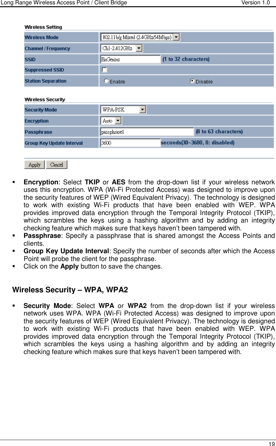 Long Range Wireless Access Point / Client Bridge                                   Version 1.0    19     Encryption:  Select  TKIP or  AES  from the  drop-down  list  if  your  wireless network uses this encryption. WPA (Wi-Fi Protected Access) was designed to improve upon the security features of WEP (Wired Equivalent Privacy). The technology is designed to  work  with  existing  Wi-Fi  products  that  have  been  enabled  with  WEP.  WPA provides improved data encryption through the  Temporal Integrity  Protocol (TKIP), which  scrambles  the  keys  using  a  hashing  algorithm  and  by  adding  an  integrity checking feature which makes sure that keys haven’t been tampered with.   Passphrase: Specify a passphrase that is shared amongst the Access Points and clients.   Group Key Update Interval: Specify the number of seconds after which the Access Point will probe the client for the passphrase.    Click on the Apply button to save the changes.      Wireless Security – WPA, WPA2  Security Mode:  Select  WPA  or  WPA2  from  the  drop-down  list  if  your  wireless network uses WPA. WPA (Wi-Fi Protected Access) was designed to improve upon the security features of WEP (Wired Equivalent Privacy). The technology is designed to  work  with  existing  Wi-Fi  products  that  have  been  enabled  with  WEP.  WPA provides improved data encryption through the  Temporal Integrity  Protocol (TKIP), which  scrambles  the  keys  using  a  hashing  algorithm  and  by  adding  an  integrity checking feature which makes sure that keys haven’t been tampered with.   