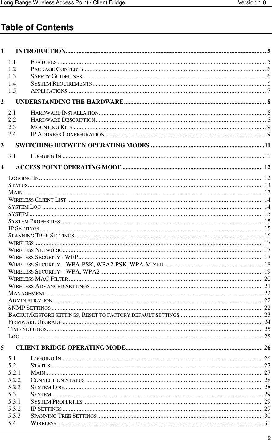 Long Range Wireless Access Point / Client Bridge                                   Version 1.0    2  Table of Contents  1 INTRODUCTION............................................................................................................................... 5 1.1 FEATURES.................................................................................................................................... 5 1.2 PACKAGE CONTENTS................................................................................................................... 6 1.3 SAFETY GUIDELINES.................................................................................................................... 6 1.4 SYSTEM REQUIREMENTS.............................................................................................................. 6 1.5 APPLICATIONS.............................................................................................................................. 7 2 UNDERSTANDING THE HARDWARE.......................................................................................... 8 2.1 HARDWARE INSTALLATION.......................................................................................................... 8 2.2 HARDWARE DESCRIPTION............................................................................................................ 8 2.3 MOUNTING KITS.......................................................................................................................... 9 2.4 IP ADDRESS CONFIGURATION...................................................................................................... 9 3 SWITCHING BETWEEN OPERATING MODES ........................................................................11 3.1 LOGGING IN................................................................................................................................11 4 ACCESS POINT OPERATING MODE ......................................................................................... 12 LOGGING IN.............................................................................................................................................. 12 STATUS..................................................................................................................................................... 13 MAIN........................................................................................................................................................ 13 WIRELESS CLIENT LIST............................................................................................................................ 14 SYSTEM LOG............................................................................................................................................ 14 SYSTEM.................................................................................................................................................... 15 SYSTEM PROPERTIES................................................................................................................................ 15 IP SETTINGS............................................................................................................................................. 15 SPANNING TREE SETTINGS....................................................................................................................... 16 WIRELESS................................................................................................................................................. 17 WIRELESS NETWORK................................................................................................................................ 17 WIRELESS SECURITY - WEP..................................................................................................................... 17 WIRELESS SECURITY – WPA-PSK, WPA2-PSK, WPA-MIXED............................................................... 18 WIRELESS SECURITY – WPA, WPA2 ....................................................................................................... 19 WIRELESS MAC FILTER........................................................................................................................... 20 WIRELESS ADVANCED SETTINGS............................................................................................................. 21 MANAGEMENT......................................................................................................................................... 22 ADMINISTRATION..................................................................................................................................... 22 SNMP SETTINGS...................................................................................................................................... 22 BACKUP/RESTORE SETTINGS, RESET TO FACTORY DEFAULT SETTINGS.................................................... 23 FIRMWARE UPGRADE............................................................................................................................... 24 TIME SETTINGS......................................................................................................................................... 25 LOG.......................................................................................................................................................... 25 5 CLIENT BRIDGE OPERATING MODE....................................................................................... 26 5.1 LOGGING IN............................................................................................................................... 26 5.2 STATUS...................................................................................................................................... 27 5.2.1 MAIN.......................................................................................................................................... 27 5.2.2 CONNECTION STATUS................................................................................................................ 28 5.2.3 SYSTEM LOG.............................................................................................................................. 28 5.3 SYSTEM...................................................................................................................................... 29 5.3.1 SYSTEM PROPERTIES.................................................................................................................. 29 5.3.2 IP SETTINGS............................................................................................................................... 29 5.3.3 SPANNING TREE SETTINGS......................................................................................................... 30 5.4 WIRELESS.................................................................................................................................. 31 