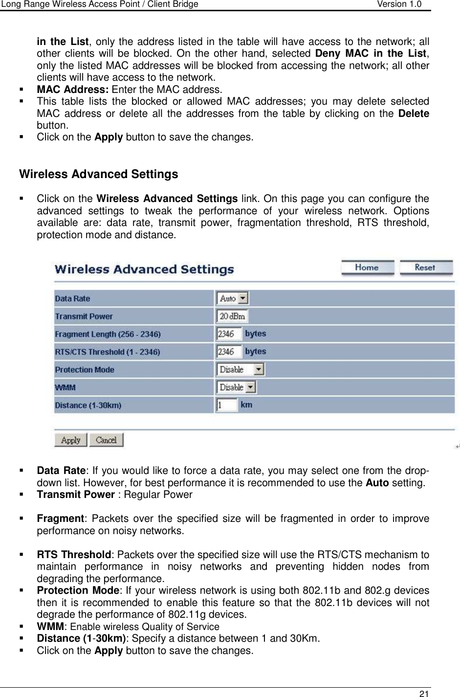 Long Range Wireless Access Point / Client Bridge                                   Version 1.0    21  in the List, only the address listed in the table will have access to the network; all other clients will be blocked. On  the other hand, selected Deny  MAC  in the  List, only the listed MAC addresses will be blocked from accessing the network; all other clients will have access to the network.   MAC Address: Enter the MAC address.    This  table  lists  the  blocked  or  allowed  MAC  addresses;  you  may  delete  selected MAC address or delete all the addresses from  the table by clicking on  the Delete button.    Click on the Apply button to save the changes.      Wireless Advanced Settings   Click on the Wireless Advanced Settings link. On this page you can configure the advanced  settings  to  tweak  the  performance  of  your  wireless  network.  Options available  are:  data  rate,  transmit  power,  fragmentation  threshold,  RTS  threshold, protection mode and distance.      Data Rate: If you would like to force a data rate, you may select one from the drop-down list. However, for best performance it is recommended to use the Auto setting.   Transmit Power : Regular Power   Fragment:  Packets  over  the  specified size will be fragmented in order to improve performance on noisy networks.   RTS Threshold: Packets over the specified size will use the RTS/CTS mechanism to maintain  performance  in  noisy  networks  and  preventing  hidden  nodes  from degrading the performance.   Protection Mode: If your wireless network is using both 802.11b and 802.g devices then it is recommended to enable this feature so that the 802.11b devices will not degrade the performance of 802.11g devices.   WMM: Enable wireless Quality of Service  Distance (1-30km): Specify a distance between 1 and 30Km.    Click on the Apply button to save the changes.   