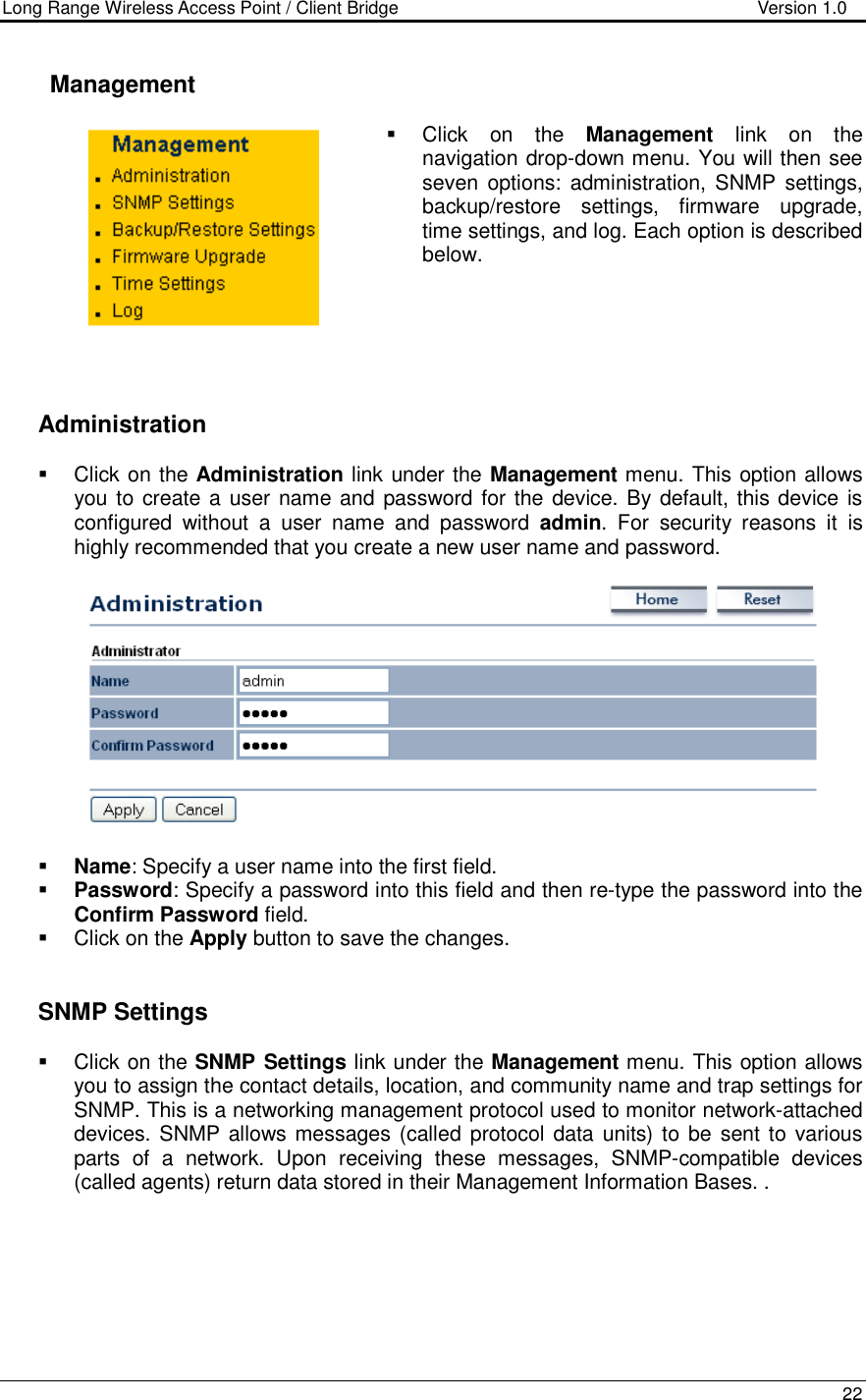 Long Range Wireless Access Point / Client Bridge                                   Version 1.0    22      Management   Click  on  the  Management  link  on  the navigation drop-down menu. You will then see seven  options:  administration, SNMP settings, backup/restore  settings,  firmware  upgrade, time settings, and log. Each option is described below.          Administration   Click on the Administration link under the Management menu. This option allows you to create a user name and password for the device. By default, this device is configured  without  a  user  name  and  password  admin.  For  security  reasons  it  is highly recommended that you create a new user name and password.     Name: Specify a user name into the first field.  Password: Specify a password into this field and then re-type the password into the Confirm Password field.    Click on the Apply button to save the changes.      SNMP Settings   Click on the SNMP Settings link under the Management menu. This option allows you to assign the contact details, location, and community name and trap settings for SNMP. This is a networking management protocol used to monitor network-attached devices. SNMP allows messages (called protocol data units) to  be sent to various parts  of  a  network.  Upon  receiving  these  messages,  SNMP-compatible  devices (called agents) return data stored in their Management Information Bases. . 