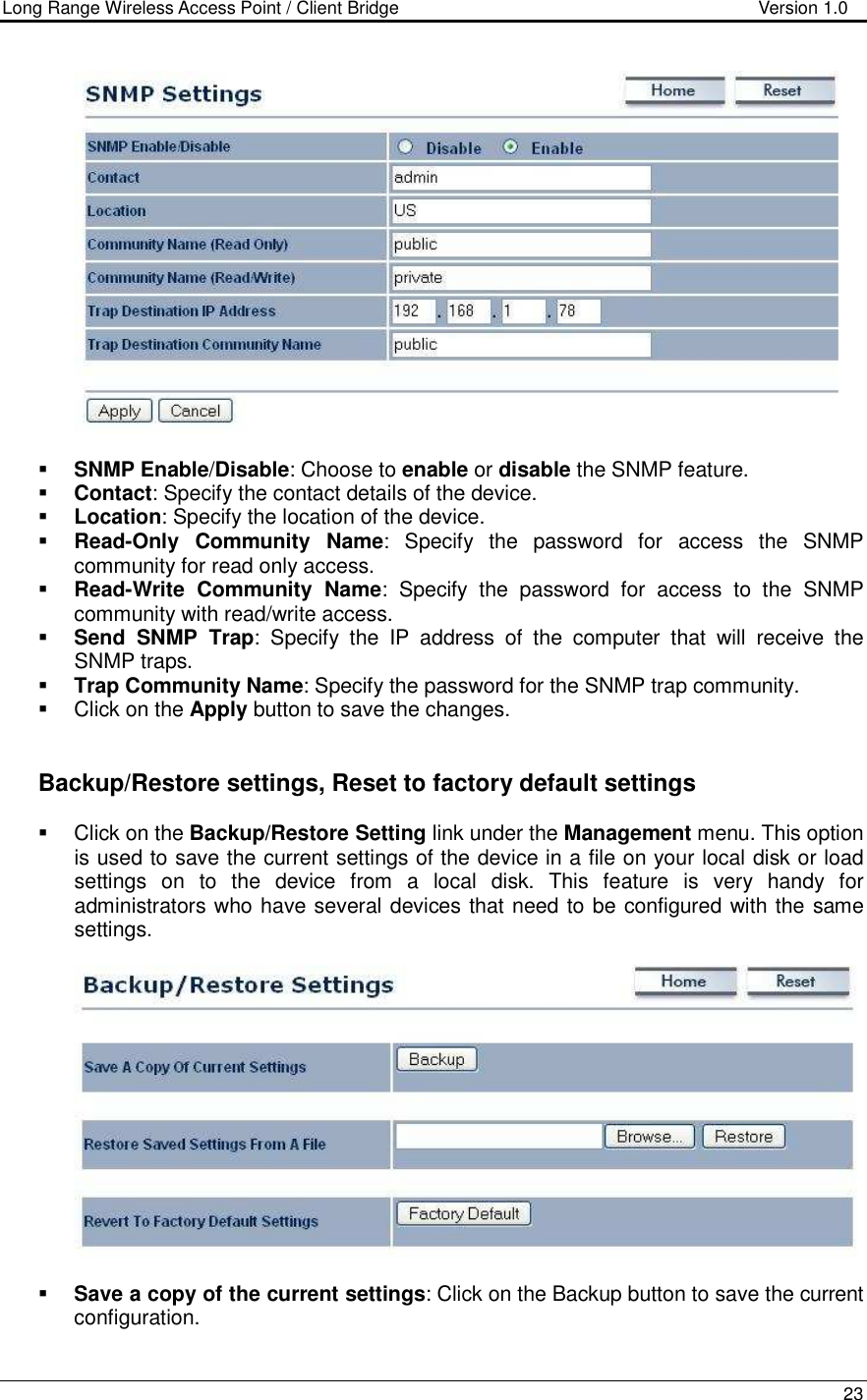 Long Range Wireless Access Point / Client Bridge                                   Version 1.0    23     SNMP Enable/Disable: Choose to enable or disable the SNMP feature.  Contact: Specify the contact details of the device.  Location: Specify the location of the device.  Read-Only  Community  Name:  Specify  the  password  for  access  the  SNMP community for read only access.   Read-Write  Community  Name:  Specify  the  password  for  access  to  the  SNMP community with read/write access.   Send  SNMP  Trap:  Specify  the  IP  address  of  the  computer  that  will  receive  the SNMP traps.    Trap Community Name: Specify the password for the SNMP trap community.    Click on the Apply button to save the changes.      Backup/Restore settings, Reset to factory default settings   Click on the Backup/Restore Setting link under the Management menu. This option is used to save the current settings of the device in a file on your local disk or load settings  on  to  the  device  from  a  local  disk.  This  feature  is  very  handy  for administrators who have several devices that need to be configured with the same settings.      Save a copy of the current settings: Click on the Backup button to save the current configuration.  