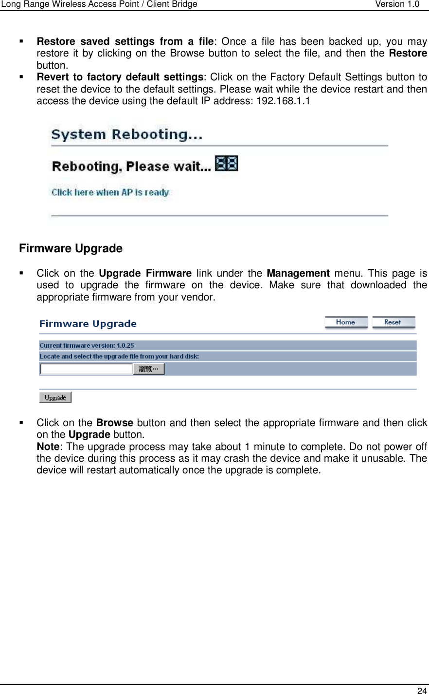 Long Range Wireless Access Point / Client Bridge                                   Version 1.0    24   Restore  saved  settings  from  a  file:  Once  a  file  has  been  backed  up,  you may restore it by clicking on the Browse button to select the file, and then the Restore button.    Revert to factory default settings: Click on the Factory Default Settings button to reset the device to the default settings. Please wait while the device restart and then access the device using the default IP address: 192.168.1.1      Firmware Upgrade   Click  on  the Upgrade  Firmware  link  under  the Management  menu. This  page  is used  to  upgrade  the  firmware  on  the  device.  Make  sure  that  downloaded  the appropriate firmware from your vendor.       Click on the Browse button and then select the appropriate firmware and then click on the Upgrade button.  Note: The upgrade process may take about 1 minute to complete. Do not power off the device during this process as it may crash the device and make it unusable. The device will restart automatically once the upgrade is complete.  