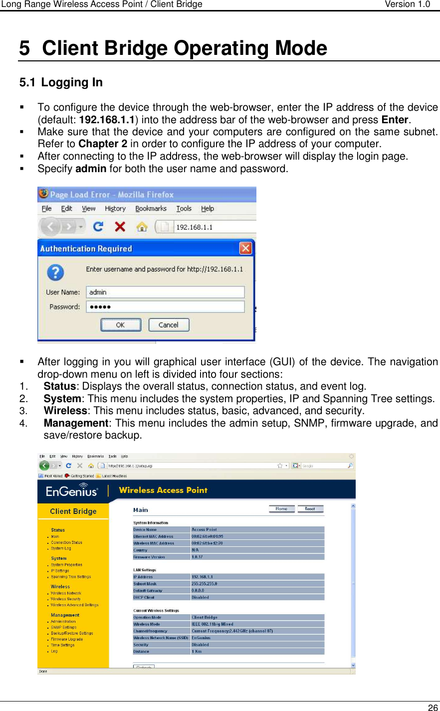 Long Range Wireless Access Point / Client Bridge                                   Version 1.0    26  5  Client Bridge Operating Mode  5.1  Logging In   To configure the device through the web-browser, enter the IP address of the device (default: 192.168.1.1) into the address bar of the web-browser and press Enter.   Make sure that the device and your computers are configured on the same subnet. Refer to Chapter 2 in order to configure the IP address of your computer.  After connecting to the IP address, the web-browser will display the login page.  Specify admin for both the user name and password.       After logging in you will graphical user interface (GUI) of the device. The navigation drop-down menu on left is divided into four sections: 1.  Status: Displays the overall status, connection status, and event log.  2.  System: This menu includes the system properties, IP and Spanning Tree settings.   3.  Wireless: This menu includes status, basic, advanced, and security. 4.  Management: This menu includes the admin setup, SNMP, firmware upgrade, and save/restore backup.    