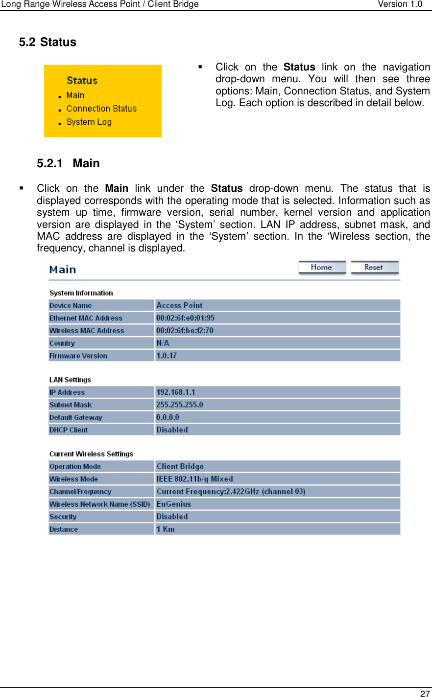 Long Range Wireless Access Point / Client Bridge                                   Version 1.0    27   5.2  Status   Click  on  the  Status  link  on  the  navigation drop-down  menu.  You  will  then  see  three options: Main, Connection Status, and System Log. Each option is described in detail below.      5.2.1  Main   Click  on  the  Main  link  under  the  Status  drop-down  menu.  The  status  that  is displayed corresponds with the operating mode that is selected. Information such as system  up  time,  firmware  version,  serial  number,  kernel  version  and  application version  are  displayed  in the  ‘System’  section.  LAN  IP  address,  subnet mask,  and MAC  address  are  displayed  in  the  ‘System’  section.  In  the  ‘Wireless  section,  the frequency, channel is displayed.            