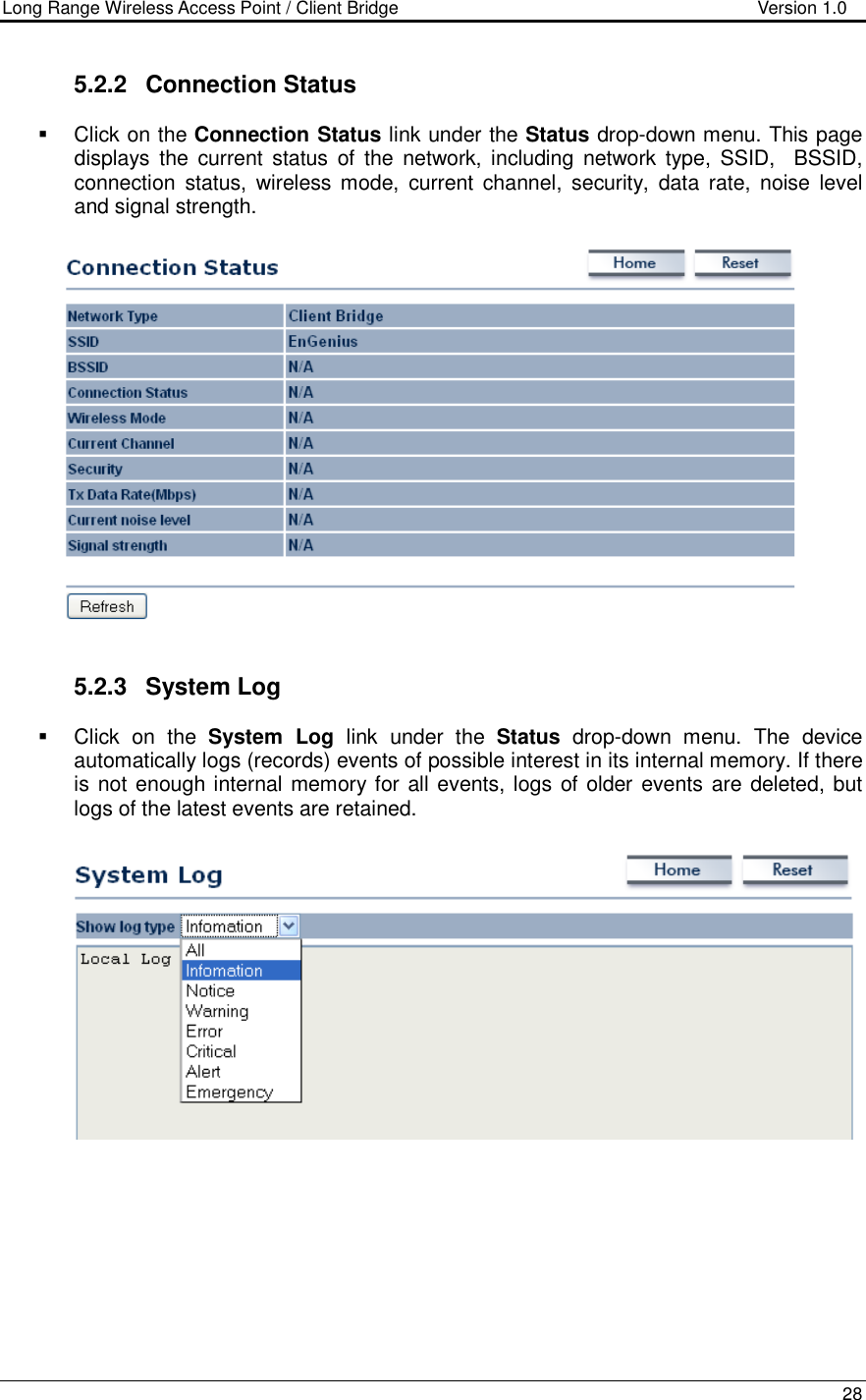 Long Range Wireless Access Point / Client Bridge                                   Version 1.0    28  5.2.2  Connection Status   Click on the Connection Status link under the Status drop-down menu. This page displays  the  current  status  of  the  network,  including  network type,  SSID,    BSSID, connection  status,  wireless  mode,  current  channel,  security,  data  rate, noise  level and signal strength.      5.2.3  System Log    Click  on  the  System  Log  link  under  the  Status  drop-down  menu.  The  device automatically logs (records) events of possible interest in its internal memory. If there is not enough internal memory for all events, logs of older  events are deleted, but logs of the latest events are retained.       