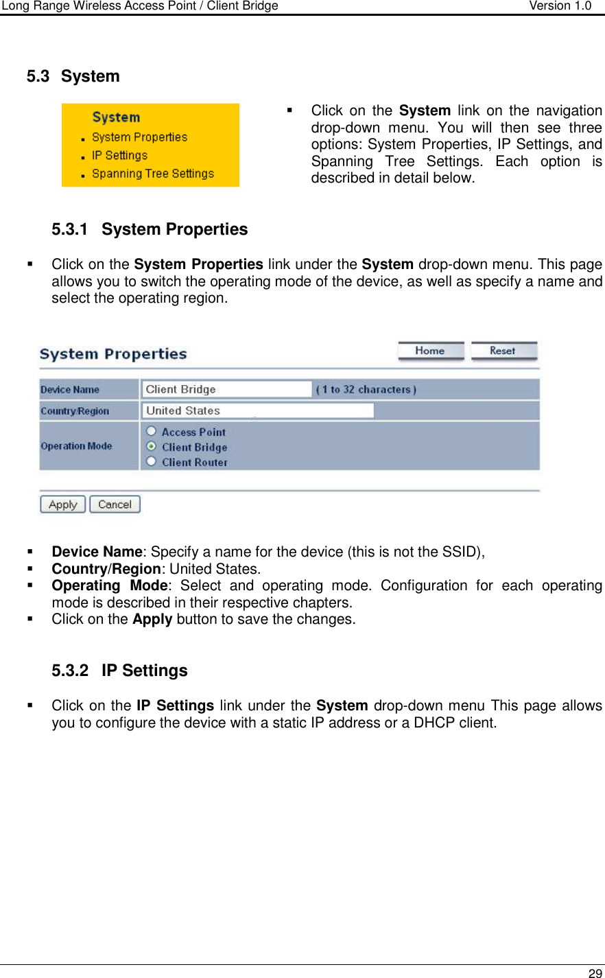 Long Range Wireless Access Point / Client Bridge                                   Version 1.0    29    5.3   System    Click  on  the  System  link  on  the  navigation drop-down  menu.  You  will  then  see  three options: System Properties, IP Settings, and Spanning  Tree  Settings.  Each  option  is described in detail below.    5.3.1  System Properties    Click on the System Properties link under the System drop-down menu. This page allows you to switch the operating mode of the device, as well as specify a name and select the operating region.      Device Name: Specify a name for the device (this is not the SSID),  Country/Region: United States.  Operating  Mode:  Select  and  operating  mode.  Configuration  for  each  operating mode is described in their respective chapters.    Click on the Apply button to save the changes.    5.3.2  IP Settings   Click on the IP Settings link under the System drop-down menu This page allows you to configure the device with a static IP address or a DHCP client.    