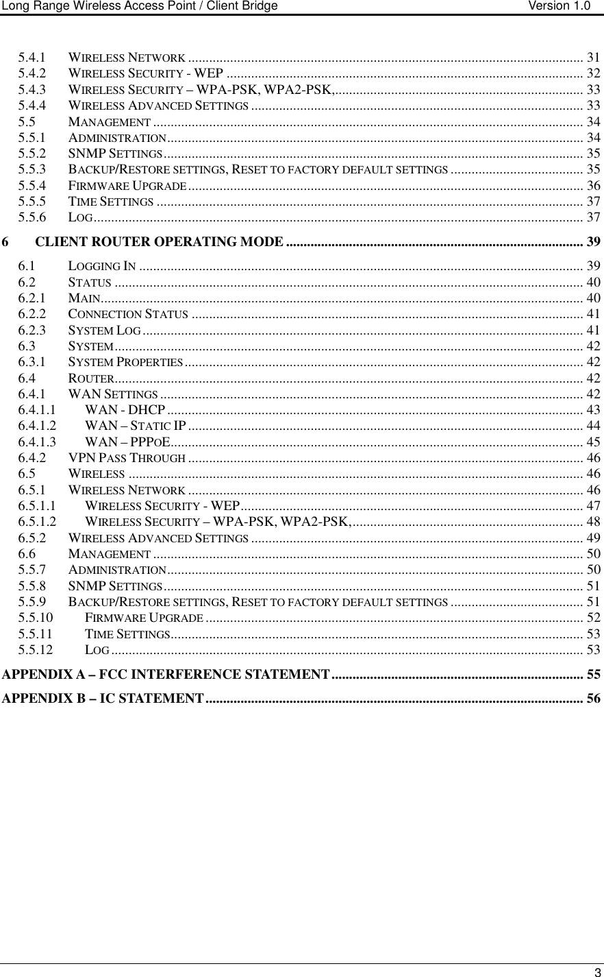 Long Range Wireless Access Point / Client Bridge                                   Version 1.0    3  5.4.1 WIRELESS NETWORK................................................................................................................. 31 5.4.2 WIRELESS SECURITY - WEP ...................................................................................................... 32 5.4.3 WIRELESS SECURITY – WPA-PSK, WPA2-PSK,....................................................................... 33 5.4.4 WIRELESS ADVANCED SETTINGS............................................................................................... 33 5.5 MANAGEMENT........................................................................................................................... 34 5.5.1 ADMINISTRATION....................................................................................................................... 34 5.5.2 SNMP SETTINGS........................................................................................................................ 35 5.5.3 BACKUP/RESTORE SETTINGS, RESET TO FACTORY DEFAULT SETTINGS...................................... 35 5.5.4 FIRMWARE UPGRADE................................................................................................................. 36 5.5.5 TIME SETTINGS.......................................................................................................................... 37 5.5.6 LOG............................................................................................................................................ 37 6 CLIENT ROUTER OPERATING MODE ..................................................................................... 39 6.1 LOGGING IN............................................................................................................................... 39 6.2 STATUS...................................................................................................................................... 40 6.2.1 MAIN.......................................................................................................................................... 40 6.2.2 CONNECTION STATUS................................................................................................................ 41 6.2.3 SYSTEM LOG.............................................................................................................................. 41 6.3 SYSTEM...................................................................................................................................... 42 6.3.1 SYSTEM PROPERTIES.................................................................................................................. 42 6.4 ROUTER...................................................................................................................................... 42 6.4.1 WAN SETTINGS......................................................................................................................... 42 6.4.1.1 WAN - DHCP ....................................................................................................................... 43 6.4.1.2 WAN – STATIC IP ................................................................................................................. 44 6.4.1.3 WAN – PPPOE...................................................................................................................... 45 6.4.2 VPN PASS THROUGH................................................................................................................. 46 6.5 WIRELESS.................................................................................................................................. 46 6.5.1 WIRELESS NETWORK................................................................................................................. 46 6.5.1.1 WIRELESS SECURITY - WEP.................................................................................................. 47 6.5.1.2 WIRELESS SECURITY – WPA-PSK, WPA2-PSK,.................................................................. 48 6.5.2 WIRELESS ADVANCED SETTINGS............................................................................................... 49 6.6 MANAGEMENT........................................................................................................................... 50 5.5.7 ADMINISTRATION....................................................................................................................... 50 5.5.8 SNMP SETTINGS........................................................................................................................ 51 5.5.9 BACKUP/RESTORE SETTINGS, RESET TO FACTORY DEFAULT SETTINGS...................................... 51 5.5.10 FIRMWARE UPGRADE............................................................................................................ 52 5.5.11 TIME SETTINGS...................................................................................................................... 53 5.5.12 LOG....................................................................................................................................... 53 APPENDIX A – FCC INTERFERENCE STATEMENT........................................................................ 55 APPENDIX B – IC STATEMENT............................................................................................................ 56    