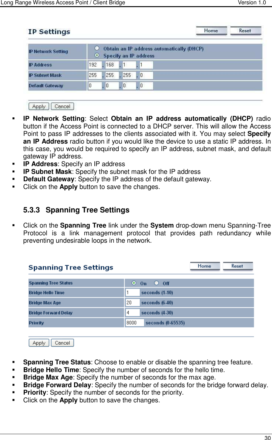 Long Range Wireless Access Point / Client Bridge                                   Version 1.0    30    IP  Network  Setting:  Select  Obtain  an  IP  address  automatically  (DHCP)  radio button if the Access Point is connected to a DHCP server. This will allow the Access Point to pass IP addresses to the clients associated with it. You may select Specify an IP Address radio button if you would like the device to use a static IP address. In this case, you would be required to specify an IP address, subnet mask, and default gateway IP address.  IP Address: Specify an IP address  IP Subnet Mask: Specify the subnet mask for the IP address  Default Gateway: Specify the IP address of the default gateway.   Click on the Apply button to save the changes.    5.3.3  Spanning Tree Settings   Click on the Spanning Tree link under the System drop-down menu Spanning-Tree Protocol  is  a  link  management  protocol  that  provides  path  redundancy  while preventing undesirable loops in the network.      Spanning Tree Status: Choose to enable or disable the spanning tree feature.    Bridge Hello Time: Specify the number of seconds for the hello time.   Bridge Max Age: Specify the number of seconds for the max age.   Bridge Forward Delay: Specify the number of seconds for the bridge forward delay.   Priority: Specify the number of seconds for the priority.    Click on the Apply button to save the changes.     