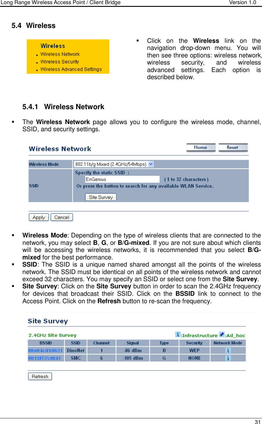 Long Range Wireless Access Point / Client Bridge                                   Version 1.0    31   5.4   Wireless   Click  on  the  Wireless  link  on  the navigation  drop-down  menu.  You  will then see three options: wireless network, wireless  security,  and  wireless advanced  settings.  Each  option  is described below.     5.4.1  Wireless Network   The Wireless  Network  page  allows  you  to  configure  the  wireless mode,  channel, SSID, and security settings.      Wireless Mode: Depending on the type of wireless clients that are connected to the network, you may select B, G, or B/G-mixed. If you are not sure about which clients will  be  accessing  the  wireless  networks,  it  is  recommended  that  you  select  B/G-mixed for the best performance.    SSID: The  SSID is a unique named shared  amongst all the points  of the wireless network. The SSID must be identical on all points of the wireless network and cannot exceed 32 characters. You may specify an SSID or select one from the Site Survey.  Site Survey: Click on the Site Survey button in order to scan the 2.4GHz frequency for  devices  that  broadcast  their  SSID.  Click  on  the  BSSID  link  to  connect  to  the Access Point. Click on the Refresh button to re-scan the frequency.       