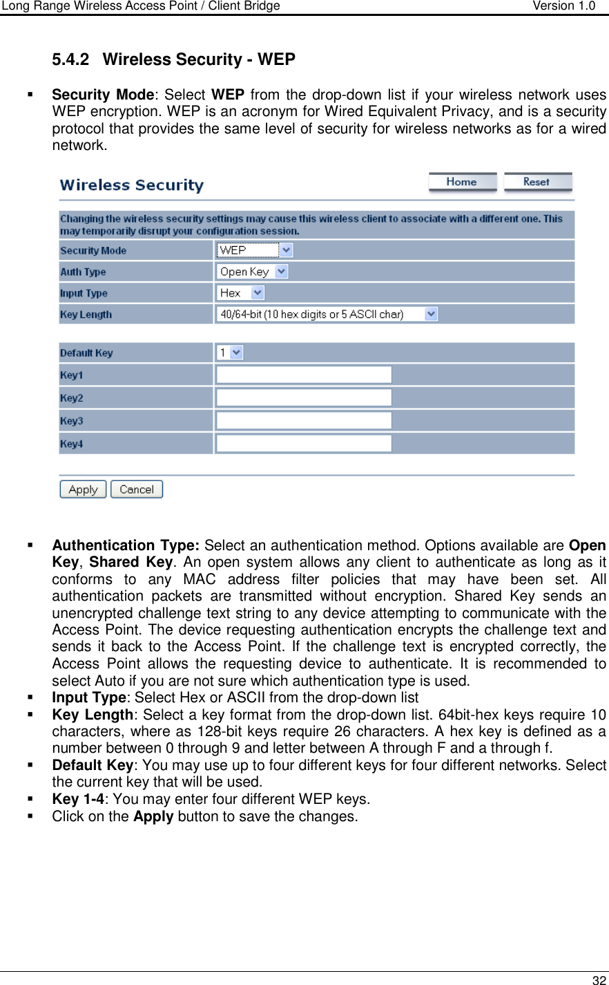 Long Range Wireless Access Point / Client Bridge                                   Version 1.0    32  5.4.2  Wireless Security - WEP  Security Mode: Select WEP from the drop-down list if your wireless network uses WEP encryption. WEP is an acronym for Wired Equivalent Privacy, and is a security protocol that provides the same level of security for wireless networks as for a wired network.       Authentication Type: Select an authentication method. Options available are Open Key, Shared Key. An open system  allows any client to  authenticate as  long as it conforms  to  any  MAC  address  filter  policies  that  may  have  been  set.  All authentication  packets  are  transmitted  without  encryption.  Shared  Key  sends  an unencrypted challenge text string to any device attempting to communicate with the Access Point. The device requesting authentication encrypts the challenge text and sends it back to the Access Point. If the challenge  text  is encrypted  correctly, the Access  Point  allows  the  requesting  device  to  authenticate.  It  is  recommended  to select Auto if you are not sure which authentication type is used.   Input Type: Select Hex or ASCII from the drop-down list  Key Length: Select a key format from the drop-down list. 64bit-hex keys require 10 characters, where as 128-bit keys require 26 characters. A hex key is defined as a number between 0 through 9 and letter between A through F and a through f.  Default Key: You may use up to four different keys for four different networks. Select the current key that will be used.   Key 1-4: You may enter four different WEP keys.    Click on the Apply button to save the changes.         