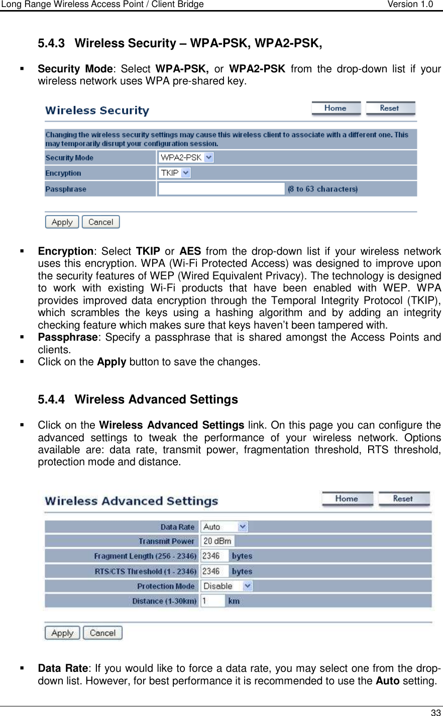 Long Range Wireless Access Point / Client Bridge                                   Version 1.0    33  5.4.3  Wireless Security – WPA-PSK, WPA2-PSK,   Security Mode:  Select  WPA-PSK,  or  WPA2-PSK  from  the  drop-down  list  if  your wireless network uses WPA pre-shared key.     Encryption:  Select  TKIP or  AES  from the  drop-down  list  if  your  wireless network uses this encryption. WPA (Wi-Fi Protected Access) was designed to improve upon the security features of WEP (Wired Equivalent Privacy). The technology is designed to  work  with  existing  Wi-Fi  products  that  have  been  enabled  with  WEP.  WPA provides improved data encryption through the  Temporal Integrity  Protocol (TKIP), which  scrambles  the  keys  using  a  hashing  algorithm  and  by  adding  an  integrity checking feature which makes sure that keys haven’t been tampered with.   Passphrase: Specify a passphrase that is shared amongst the Access Points and clients.    Click on the Apply button to save the changes.    5.4.4  Wireless Advanced Settings   Click on the Wireless Advanced Settings link. On this page you can configure the advanced  settings  to  tweak  the  performance  of  your  wireless  network.  Options available  are:  data  rate,  transmit  power,  fragmentation  threshold,  RTS  threshold, protection mode and distance.      Data Rate: If you would like to force a data rate, you may select one from the drop-down list. However, for best performance it is recommended to use the Auto setting.  