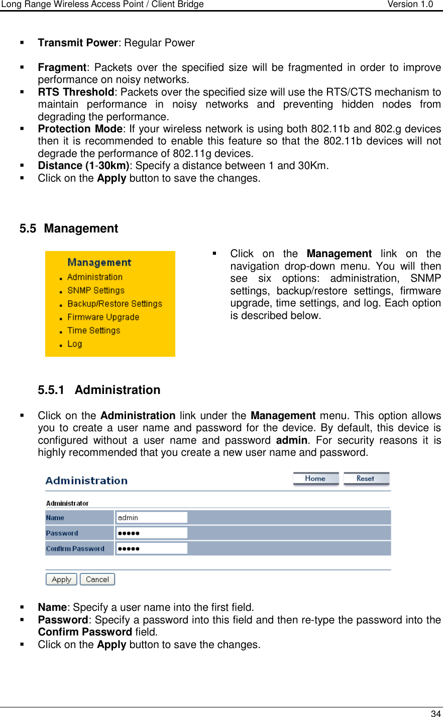 Long Range Wireless Access Point / Client Bridge                                   Version 1.0    34    Transmit Power: Regular Power   Fragment:  Packets  over  the  specified size will be fragmented in order to improve performance on noisy networks.  RTS Threshold: Packets over the specified size will use the RTS/CTS mechanism to maintain  performance  in  noisy  networks  and  preventing  hidden  nodes  from degrading the performance.   Protection Mode: If your wireless network is using both 802.11b and 802.g devices then it is recommended to enable this feature so that the 802.11b devices will not degrade the performance of 802.11g devices.   Distance (1-30km): Specify a distance between 1 and 30Km.    Click on the Apply button to save the changes.     5.5   Management   Click  on  the  Management  link  on  the navigation  drop-down  menu.  You  will  then see  six  options:  administration,  SNMP settings,  backup/restore  settings,  firmware upgrade, time settings, and log. Each option is described below.       5.5.1  Administration   Click on the Administration link under the Management menu. This option allows you to create a user name and password for the device. By default, this device is configured  without  a  user  name  and  password  admin.  For  security  reasons  it  is highly recommended that you create a new user name and password.     Name: Specify a user name into the first field.  Password: Specify a password into this field and then re-type the password into the Confirm Password field.    Click on the Apply button to save the changes.    