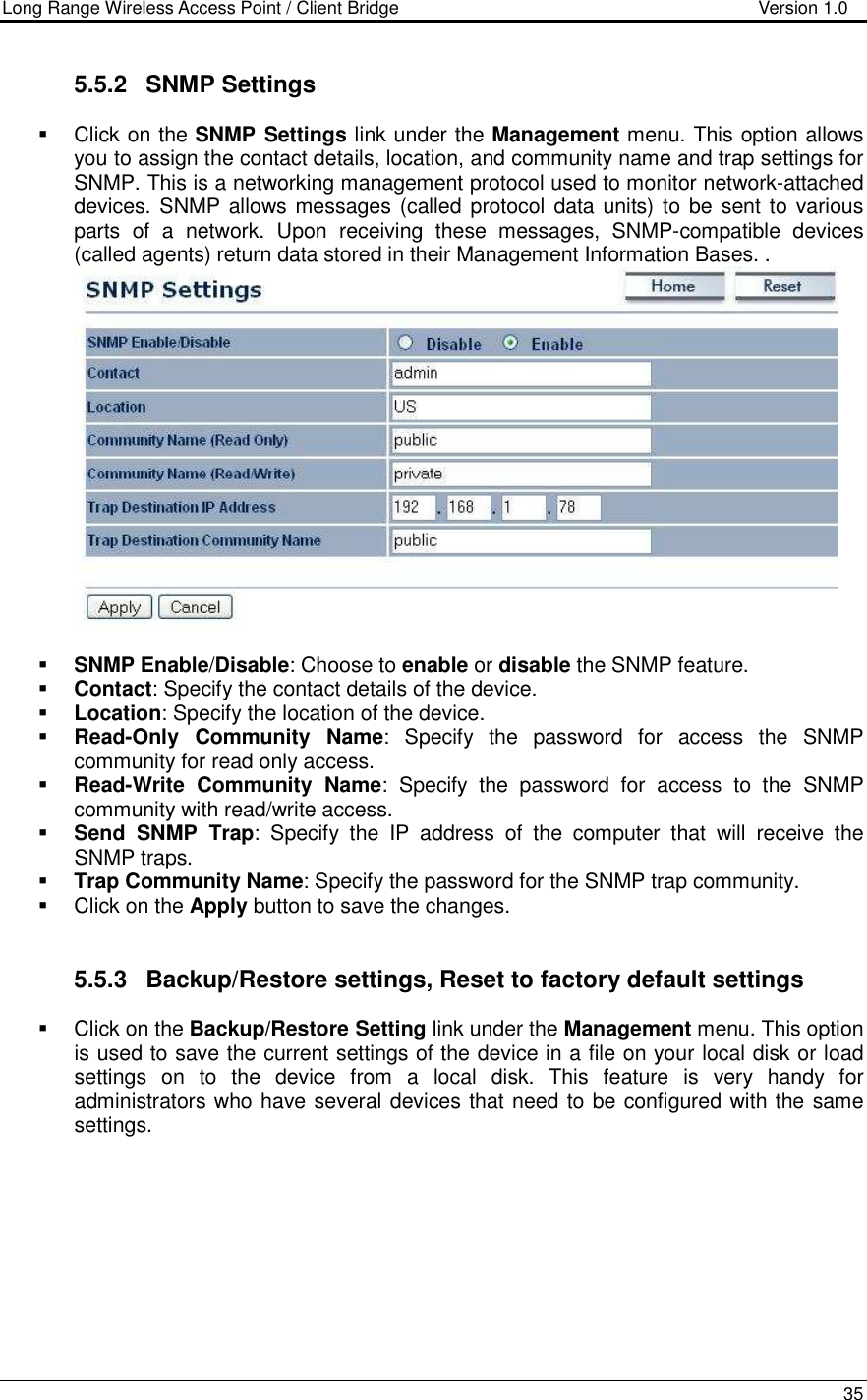 Long Range Wireless Access Point / Client Bridge                                   Version 1.0    35  5.5.2  SNMP Settings   Click on the SNMP Settings link under the Management menu. This option allows you to assign the contact details, location, and community name and trap settings for SNMP. This is a networking management protocol used to monitor network-attached devices. SNMP allows messages (called protocol data units) to  be sent to various parts  of  a  network.  Upon  receiving  these  messages,  SNMP-compatible  devices (called agents) return data stored in their Management Information Bases. .    SNMP Enable/Disable: Choose to enable or disable the SNMP feature.  Contact: Specify the contact details of the device.  Location: Specify the location of the device.  Read-Only  Community  Name:  Specify  the  password  for  access  the  SNMP community for read only access.   Read-Write  Community  Name:  Specify  the  password  for  access  to  the  SNMP community with read/write access.   Send  SNMP  Trap:  Specify  the  IP  address  of  the  computer  that  will  receive  the SNMP traps.    Trap Community Name: Specify the password for the SNMP trap community.    Click on the Apply button to save the changes.    5.5.3  Backup/Restore settings, Reset to factory default settings   Click on the Backup/Restore Setting link under the Management menu. This option is used to save the current settings of the device in a file on your local disk or load settings  on  to  the  device  from  a  local  disk.  This  feature  is  very  handy  for administrators who have several devices that need to be configured with the same settings.   