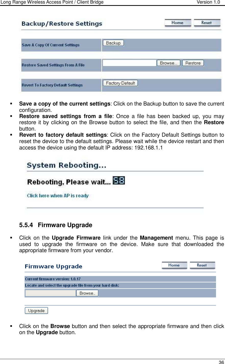 Long Range Wireless Access Point / Client Bridge                                   Version 1.0    36     Save a copy of the current settings: Click on the Backup button to save the current configuration.   Restore  saved  settings  from  a  file:  Once  a  file  has  been  backed  up,  you may restore it by clicking on the Browse button to select the file, and then the Restore button.    Revert to factory default settings: Click on the Factory Default Settings button to reset the device to the default settings. Please wait while the device restart and then access the device using the default IP address: 192.168.1.1    5.5.4  Firmware Upgrade   Click  on  the Upgrade  Firmware  link  under  the Management  menu. This  page  is used  to  upgrade  the  firmware  on  the  device.  Make  sure  that  downloaded  the appropriate firmware from your vendor.       Click on the Browse button and then select the appropriate firmware and then click on the Upgrade button.  