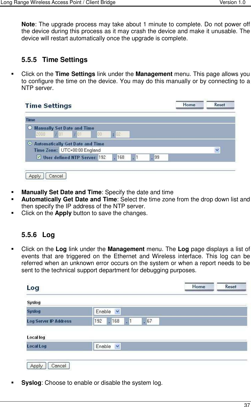 Long Range Wireless Access Point / Client Bridge                                   Version 1.0    37  Note: The upgrade process may take about 1 minute to complete. Do not power off the device during this process as it may crash the device and make it unusable. The device will restart automatically once the upgrade is complete.      5.5.5  Time Settings   Click on the Time Settings link under the Management menu. This page allows you to configure the time on the device. You may do this manually or by connecting to a NTP server.       Manually Set Date and Time: Specify the date and time  Automatically Get Date and Time: Select the time zone from the drop down list and then specify the IP address of the NTP server.    Click on the Apply button to save the changes.    5.5.6  Log   Click on the Log link under the Management menu. The Log page displays a list of events  that  are  triggered  on  the  Ethernet  and Wireless  interface.  This log  can  be referred when an unknown error occurs on the system or when a report needs to be sent to the technical support department for debugging purposes.      Syslog: Choose to enable or disable the system log. 