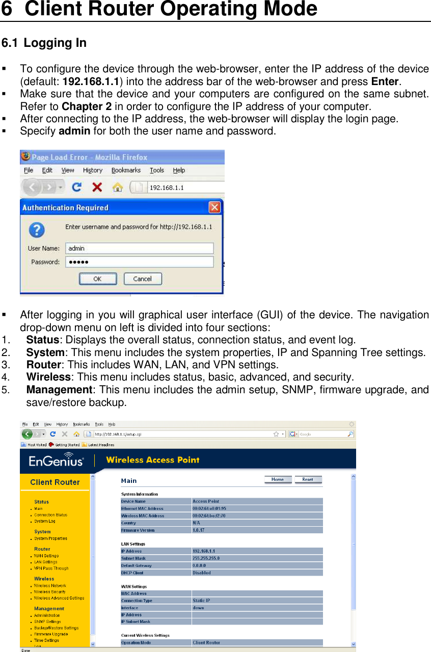 6  Client Router Operating Mode  6.1  Logging In   To configure the device through the web-browser, enter the IP address of the device (default: 192.168.1.1) into the address bar of the web-browser and press Enter.   Make sure that the device and your computers are configured on the same subnet. Refer to Chapter 2 in order to configure the IP address of your computer.  After connecting to the IP address, the web-browser will display the login page.  Specify admin for both the user name and password.       After logging in you will graphical user interface (GUI) of the device. The navigation drop-down menu on left is divided into four sections: 1.  Status: Displays the overall status, connection status, and event log.  2.  System: This menu includes the system properties, IP and Spanning Tree settings.   3.  Router: This includes WAN, LAN, and VPN settings.  4.  Wireless: This menu includes status, basic, advanced, and security. 5.  Management: This menu includes the admin setup, SNMP, firmware upgrade, and save/restore backup.    