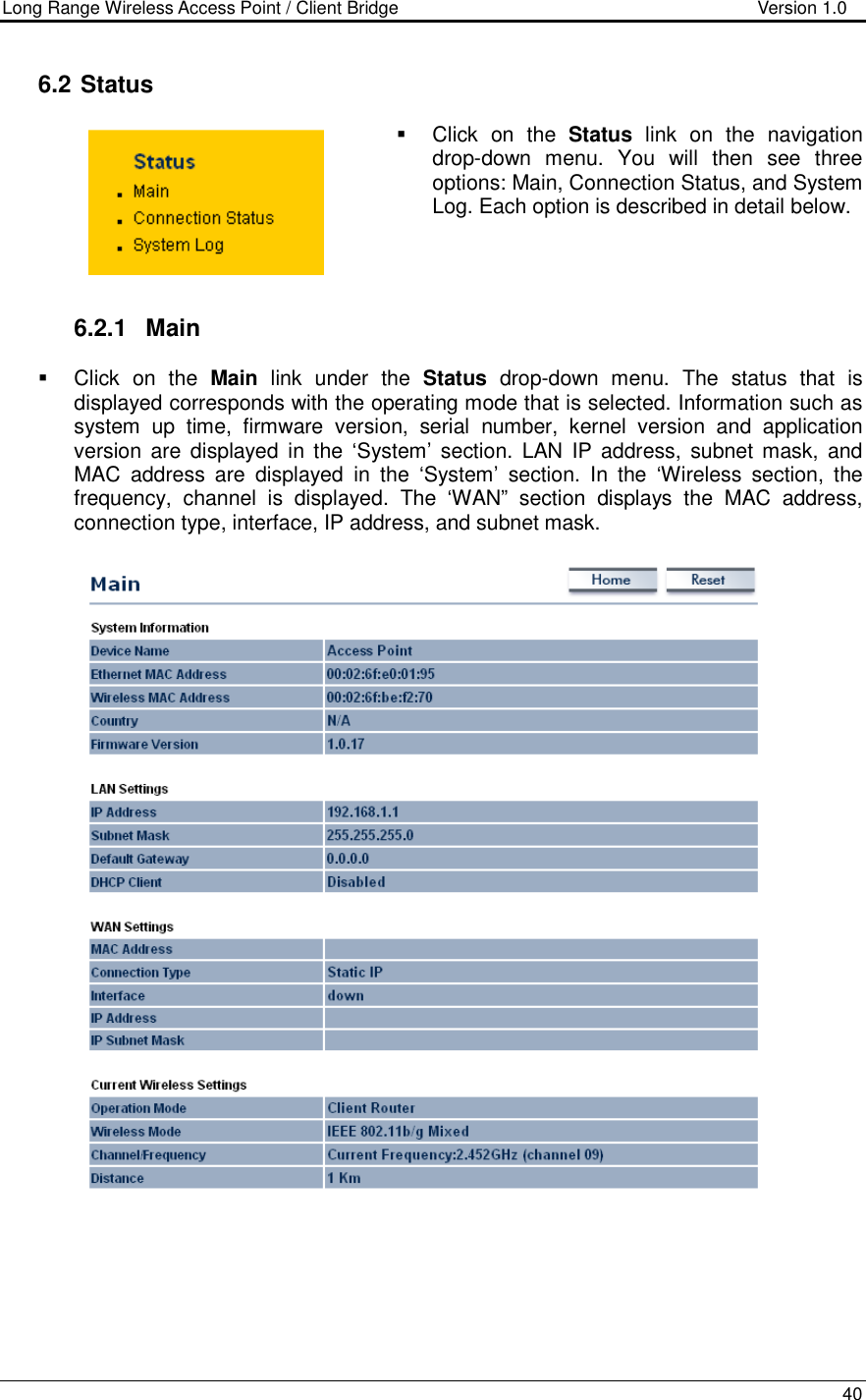 Long Range Wireless Access Point / Client Bridge                                   Version 1.0    40   6.2  Status   Click  on  the  Status  link  on  the  navigation drop-down  menu.  You  will  then  see  three options: Main, Connection Status, and System Log. Each option is described in detail below.      6.2.1  Main   Click  on  the  Main  link  under  the  Status  drop-down  menu.  The  status  that  is displayed corresponds with the operating mode that is selected. Information such as system  up  time,  firmware  version,  serial  number,  kernel  version  and  application version  are  displayed  in the  ‘System’  section.  LAN  IP  address,  subnet mask,  and MAC  address  are  displayed  in  the  ‘System’  section.  In  the  ‘Wireless  section,  the frequency,  channel  is  displayed.  The  ‘WAN”  section  displays  the  MAC  address, connection type, interface, IP address, and subnet mask.        