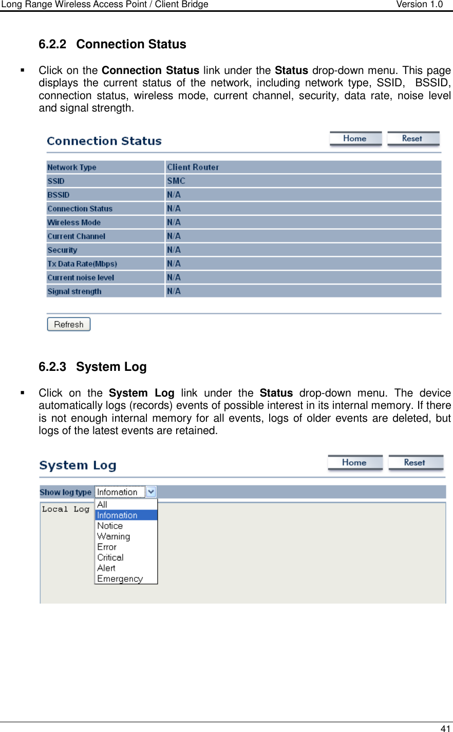 Long Range Wireless Access Point / Client Bridge                                   Version 1.0    41  6.2.2  Connection Status   Click on the Connection Status link under the Status drop-down menu. This page displays  the  current  status  of  the  network,  including  network type,  SSID,    BSSID, connection  status,  wireless  mode,  current  channel,  security,  data  rate, noise  level and signal strength.      6.2.3  System Log    Click  on  the  System  Log  link  under  the  Status  drop-down  menu.  The  device automatically logs (records) events of possible interest in its internal memory. If there is not enough internal memory for all events, logs of older  events are deleted, but logs of the latest events are retained.       